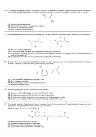 26 – O composto representado abaixo é tóxico ao ser humano e foi detectado em diversos tipos de alimentos quando submetidos a
     cozimento prolongado ou a preparo em elevada temperatura. Analise a estrutura do composto e assinale o que for correto.
                                                                  H2C       O



                                                                            NH2

     01)   Denomina-se 2-propenamida.
     02)   Apresenta cadeia aberta, insaturada e heterogênea.
     04)   Trata-se de uma amina insaturada.
     08)   É um composto polar e hidrofílico.


27 – Considere as estruturas químicas do ácido fumárico (A) e do ácido málico (B), formuladas abaixo, e assinale o que for correto.

                                                         O                                 OH   O

                                     HO                                           HO
                                                              OH                                      OH

                                           O                                           O
                                                A                                           B

     01) A e B são ácidos dicarboxílicos.
     02) O composto A reage com água, sob catálise ácida, formando o composto B.
                                                                        2
     04) O composto A apresenta dois átomos de carbono em hibridação sp , enquanto no composto B todos os átomos de carbono
                                3
         estão em hibridação sp .
     08) O composto A apresenta isomeria geométrica e o composto B, isomeria ótica.


28 – O ácido cafeico é um composto encontrado em produtos de origem vegetal que apresenta atividade antioxidante e anti-séptica.
     Analise a sua estrutura, formulada abaixo, e assinale o que for correto.

                                                             HO                        O



                                                    HO                                 OH



     01)   O anel apresenta-se substituído nas posições 1, 4 e 5.
     02)   É um composto aromático.
     04)   Apresenta funções químicas álcool e ácido carboxílico.
     08)   Apresenta estereoisômeros.


29 – Analise as proposições abaixo e assinale as que são corretas.

     01)   O propino sofre adição de água em meio ácido, formando cetona.
     02)   O ciclopropano reage com HC, formando derivado dihalogenado.
     04)   O etino reage com HC, em excesso, formando composto dihalogenado geminado.
     08)   O ciclo hexano reage com HBr, formando derivado halogenado de cadeia aberta.


30 – O composto capsaicina é o componente das pimentas que lhes confere o gosto picante. A respeito desse composto, cuja estru-
     tura química está representada abaixo, assinale o que for correto.
     Dados de massa: C = 12; H = 1; O = 16; N = 14

                                           HO
                                                                    H                           CH3

                                     H3C                            N
                                           O                                                          CH3

                                                                        O
     01)   Apresenta fórmula molecular C18H27NO3.
     02)   Apresenta dois átomos de carbono terciários.
     04)   Dissolve-se melhor em azeite do que em água.
     08)   O valor de sua massa molecular é superior a 300 u.
 