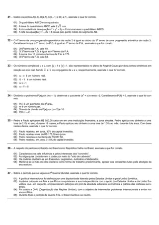 31 – Dados os pontos A(0,3), B(2,1), C(0,–1) e D(–2,1), assinale o que for correto.

     01) O quadrilátero ABCD é um quadrado.
     02) A área do quadrilátero ABCD vale 2 2 u.a.
                                       2   2
     04) A circunferência de equação x + y – 2y = 0 circunscreve o quadrilátero ABCD.
     08) A reta de equação y = – 2x + 4 passa pelo ponto médio do segmento AB.


32 – O 4o termo de uma progressão geométrica de razão 2 é igual ao dobro do 5 o termo de uma progressão aritmética de razão 3.
                              o                              o
     Considerando que o 1 termo da P.G. é igual ao 1 termo da P.A., assinale o que for correto.
                o
     01)     O 6 termo da P.A. vale 19.
                o                          o
     02)     O 3 termo da P.G. é igual ao 4 termo da P.A.
     04)     A soma dos 10 primeiros termos da P.A. é 175.
                o
     08)     O 5 termo da P.G. vale 64.


33 – Os números complexos u e v, com u           1e v       1 , são representados no plano de Argand-Gauss por dois pontos simétricos em
     relação ao eixo real. Sendo u e v os conjugados de u e v, respectivamente, assinale o que for correto.

     01) u   v é um número real.
     02) u v é um número real.
     04) u. v 1
     08) u v 0


34 – Dividindo o polinômio P(x) por (mx – 1), obtém-se o quociente (x2 + x) e resto –2. Considerando P(1) = 0, assinale o que for cor-
     reto.
                                      o
     01)     P(x) é um polinômio do 3 grau.
     02)     m é um número par.
     04)     O resto da divisão de P(x) por (x – 2) é 16.
     08)     P(0) = – 2


35 – Pedro e Paulo aplicaram R$ 500,00 cada um em uma instituição financeira, a juros simples. Pedro aplicou seu dinheiro a uma
     taxa de 21% ao ano, durante 18 meses, e Paulo aplicou seu dinheiro a uma taxa de 1,5% ao mês, durante dois anos. Com base
     nestes dados, assinale o que for correto.

     01)     Paulo recebeu, em juros, 30% do capital investido.
     02)     Paulo recebeu mais de R$ 175,00 em juros.
     04)     Pedro recebeu o montante de R$ 657,50.
     08)     Pedro recebeu, em juros, 31,5% do capital investido.


36 – A respeito do período conhecido no Brasil como República Velha no Brasil, assinale o que for correto.

     01)     Caracterizou-se pela influência e pelos interesses dos "coronéis".
     02)     As oligarquias controlavam o poder por meio do "voto de cabresto".
     04)     Os poderes dividiam-se em Executivo, Legislativo, Judiciário e Moderador.
     08)     Manteve-se a mão-de-obra escrava como forma de trabalho predominante, apesar das constantes lutas pela abolição da
             escravatura.


37 – Sobre o período que se seguiu à 2a Guerra Mundial, assinale o que for correto.

     01) A política internacional foi definida por uma bipolaridade liderada pelos Estados Unidos e pela União Soviética.
     02) Impérios coloniais na Ásia e na África conquistaram a sua independência com o apoio dos Estados Unidos e da União So-
         viética, que, em conjunto, empreenderam esforços em prol da absoluta soberania econômica e política das colônias eur o-
         péias.
     04) Foi criada a ONU (Organização das Nações Unidas), com o objetivo de intermediar problemas internacionais e evitar no-
         vos conflitos.
     08) Durante todo o período da Guerra Fria, o Brasil manteve-se neutro.
 