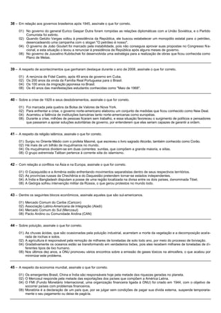 38 – Em relação aos governos brasileiros após 1945, assinale o que for correto.
     01) No governo do general Eurico Gaspar Dutra foram rompidas as relações diplomáticas com a União Soviética, e o Partido
         Comunista foi extinto.
     02) Quando Getúlio Vargas voltou à presidência da República, ele buscou estabelecer um monopólio estatal para o petróleo,
         desencadeando uma campanha com o slogan "O petróleo é nosso".
     04) O governo de João Goulart foi marcado pela instabilidade, pois não conseguia aprovar suas propostas no Congresso N a-
         cional, e esta situação o levou a renunciar à presidência da República após alguns meses de governo.
     08) No governo de Juscelino Kubitschek foi desenvolvida uma estratégia para a realização de obras que ficou conhecida como
         Plano de Metas.


39 – A respeito de acontecimentos que ganharam destaque durante o ano de 2008, assinale o que for correto.
     01)   A renúncia de Fidel Castro, após 49 anos de governo em Cuba.
     02)   Os 200 anos da vinda da Família Real Portuguesa para o Brasil.
     04)   Os 100 anos da imigração japonesa no Brasil.
     08)   Os 40 anos das manifestações estudantis conhecidas como "Maio de 1968".


40 – Sobre a crise de 1929 e seus desdobramentos, assinale o que for correto.
     01)   Foi marcada pela quebra da Bolsa de Valores de Nova York.
     02)   Para enfrentar a crise, o governo norte-americano elaborou um conjunto de medidas que ficou conhecido como New Deal.
     04)   Acarretou a falência de instituições bancárias tanto norte-americanas como européias.
     08)   Durante a crise, milhões de pessoas ficaram sem trabalho, e essa situação favoreceu o surgimento de políticos e pensadores
           que passaram a apoiar soluções autoritárias de governo, por entenderem que elas seriam capazes de garantir a ordem.


41 – A respeito da religião islâmica, assinale o que for correto.
     01)   Surgiu no Oriente Médio com o profeta Maomé, que escreveu o livro sagrado Alcorão, também conhecido como Corão.
     02)   Há mais de um bilhão de muçulmanos no mundo.
     04)   Os muçulmanos dividem-se em duas correntes: sunitas, que compõem a grande maioria, e xiitas.
     08)   O grupo extremista Taliban pertence à corrente xiita do islamismo.


42 – Com relação a conflitos na Ásia e na Europa, assinale o que for correto.
     01)   O Cazaquistão e a Armênia estão enfrentando movimentos separatistas dentro de seus respectivos territórios.
     02)   As províncias russas da Chechênia e do Daquestão pretendem tornar-se estados independentes.
     04)   A Índia e Bangladesh disputam a posse de uma região localizada na divisa entre os dois países, denominada Tibet.
     08)   A Geórgia sofreu intervenção militar da Rússia, o que gerou protestos no mundo todo.


43 – Dentre os seguintes blocos econômicos, assinale aqueles que são sul-americanos.
     01)   Mercado Comum do Caribe (Caricon)
     02)   Associação Latino-Americana de Integração (Aladi)
     04)   Mercado Comum do Sul (Mercosul)
     08)   Pacto Andino ou Comunidade Andina (CAN)


44 – Sobre poluição, assinale o que for correto.
     01) As chuvas ácidas, que são ocasionadas pela poluição industrial, acarretam a morte da vegetação e a decomposição acel e-
         rada de rochas e solos.
     02) A agricultura é responsável pela remoção de milhares de toneladas de solo todo ano, por meio do processo de lixiviação.
     04) Gradativamente os oceanos estão se transformando em verdadeiros lixões, pois eles recebem milhares de toneladas de d i-
         ferentes tipos de lixo humano.
     08) Nos últimos dez anos, a ONU promoveu vários encontros sobre a emissão de gases tóxicos na atmosfera, o que acabou por
         minimizar este problema.


45 – A respeito da economia mundial, assinale o que for correto.
     01) Os emergentes Brasil, China e Índia são responsáveis hoje pela metade das riquezas geradas no planeta.
     02) O Mercosul responde pela metade das exportações dos países que compõem a América Latina.
     04) O FMI (Fundo Monetário Internacional, uma organização financeira ligada à ONU) foi criado em 1944, com o objetivo de
         socorrer países com problemas financeiros.
     08) Moratória é a declaração de um país que, por se julgar sem condições de pagar sua dívida externa, suspende temporaria-
         mente o seu pagamento ou deixa de pagá-la.
 