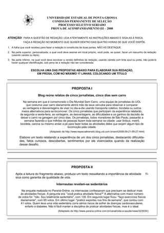 UNIVERSIDADE ESTADUAL DE PONTA GROSSA
                                     COMISSÃO PERMANENTE DE SELEÇÃO
                                        PROCESSO SELETIVO SERIADO
                                    PROVA DE ACOMPANHAMENTO III – 2008


ATENÇÃO! PARA A QUESTÃO DE REDAÇÃO, LEIA ATENTAMENTE AS INSTRUÇÕES ABAIXO E SIGA-AS À RISCA.
             FAÇA A REDAÇÃO NO MOMENTO QUE QUISER DENTRO DAS QUATRO HORAS DE QUE VOCÊ DISPÕE.

1. A folha que você recebeu para fazer a redação é constituída de duas partes. NÃO AS DESTAQUE.
2. Na parte superior, personalizada, a qual você deve assinar em local próprio, você pode, se quiser, fazer um rascunho da redação
   (usando caneta ou lápis).
3. Na parte inferior, na qual você deve escrever a versão definitiva da redação, usando caneta com tinta azul ou preta, não pode rá
   haver qualquer identificação, sob pena de a redação não ser considerada.


                    ESCOLHA UMA DAS PROPOSTAS ABAIXO PARA ELABORAR SUA REDAÇÃO,
                       EM PROSA, COM NO MÁXIMO 17 LINHAS, COLOCANDO UM TÍTULO




                                                        PROPOSTA I

                          Blog reúne relatos de cinco jornalistas, cinco dias sem carro

             Na semana em que é comemorado o Dia Mundial Sem Carro, uma equipe de jornalistas do UOL
                 que costuma usar carro diariamente abrirá mão de seus veículos para observar e comparar
             as vantagens e desvantagens de viver no dia-a-dia usando transporte coletivo, bicicleta ou outros
            meios alternativos para se locomover. Os cinco jornalistas que participam da experiência relatarão,
           de segunda a sexta-feira, as vantagens, as desvantagens, as dificuldades e os ganhos da decisão de
           deixar o carro na garagem por cinco dias. Os jornalistas, todos moradores de São Paulo, passarão a
               semana fazendo o que milhões de pessoas fazem toda semana na cidade: usar ônibus, metrô,
           bicicleta, carona ou mesmo andar a pé para fazer todas as atividades deles que exijam algum tipo de
                                                 locomoção pela cidade.
                                    (Adaptado de http://www.especialtransito.blog.uol.com.br/arch2008-09-21-09-27.html)

          Elabore um texto relatando a experiência de um dos cinco jornalistas, destacando dificulda-
          des, fatos curiosos, descobertas, sentimentos por ele vivenciados quando da realização
          desse desafio.




                                                        PROPOSTA II

      Após a leitura do fragmento abaixo, produza um texto ressaltando a importância da atividade                         fí-
      sica como garantia de qualidade de vida.

                                          Internautas revelam-se sedentários

            Na enquete realizada no Paraná-Online, os internautas confessaram que precisam se dedicar mais
           às atividades físicas. A pergunta era: "você pratica atividade física?" A alternativa com maior número
         de votos foi: "não. Sou totalmente sedentário", com 139. Em segundo lugar ficou: "faço exercícios físicos
           diariamente", com 65 votos. Em último lugar: "pratico esportes nos fins de semana", que contou com
           41 votos. Quem leva uma vida sedentária corre sérios riscos de sofrer de doenças cardiovasculares,
               enfarto e diabetes. Não é fácil manter a disciplina de praticar atividades físicas, mas é o ideal.
                                            (Adaptado de http://www.parana-online.com.br/canal/vida-e-saude/news/323535/)
 