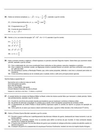 1    3
34 – Sobre os números complexos z1 = - 3 - i e z2 = - +                       i , assinale o que for correto.
                                                                       2    2

                                                              7p         7p
     01) A forma trigonométrica de z1 é: z1 = cos                + i.sen    .
                                                               6          6
                            2p
     02) O argumento de z2 é   .
                             3
     04) A soma de seus módulos é 3.
     08) z1 . z 2 = - 3 + i



35 – Sendo a, b e c as raízes da equação 2x3 – 5x2 – 4x + 3 = 0, assinale o que for correto.

         1 1 1 4
     01)   + + =
         a b c 3
                        9
     02) a2 . b2 .c 2 =
                        4
                              41
     04) a2 + b2 + c 2 =
                              4
                         5
     08) a + b + c =
                         2


36 – Após o primeiro reinado e regência, o Brasil ingressou no período chamado Segundo Império. Sobre fatos que ocorreram nesse
     período, assinale o que for correto.

     01) Com a elaboração de uma nova constituição foram instituídos os três poderes: executivo, legislativo e judiciário.
     02) Com o objetivo de controlar o poder, as oligarquias mineira e paulista fizeram um acordo, que ficou conhecido como política
         do "café com leite".
     04) Em Pernambuco ocorreu a Revolução Praieira, que, entre outras propostas, defendia o voto livre e universal para todos os
         brasileiros.
     08) O eixo econômico deslocou-se do nordeste para o sudeste, tendo o café como principal produto agrícola.


TEXTO PARA A QUESTÃO 37

     Que sonha com a volta do irmão do Henfil,
     Com tanta gente que partiu,
     Num rabo de foguete,
     Chora, a nossa pátria, mãe gentil,
     Choram Marias e Clarices, na noite do Brasil.
     Adaptado de: João Bosco e Aldir Blanc – "O bêbado e o equilibrista".



37 – A canção lembra do contexto da Ditadura Militar no Brasil, a letra da música suscita fatos que marcaram o citado período. Sobre
     tais acontecimentos, assinale o que for correto.

     01) O exílio foi uma forma de punição imposta aos brasileiros que se mostravam contrários à ditadura militar.
     02) No sentido de estimular a população no cuidado com a saúde, foram divulgadas campanhas de combate a AIDS.
     04) O Departamento de Ordem Política e Social (DOPS) organizava ações no sentido de reprimir os grupos de oposição ao
         regime.
     08) Como parte de um plano que visava o desen-volvimento do país, o governo militar decreta o Ato Institucional no 5 (AI-5).


38 – Sobre a Primeira Guerra Mundial, assinale o que for correto.
     01) Durante a guerra verificou-se o aperfeiçoamento das técnicas militares de guerra, destacando-se nesse momento o uso da
         bomba atômica.
     02) Terminados os combates, tiveram início os acordos para definir os termos da paz mundial. O mais conhecido desses
         acordos foi o Tratado de Versalhes.
     04) A "guerra das trincheiras" foi uma das táticas de guerra que consistia em abrigos profundos e postos de patrulha usados no
         decorrer da guerra.
     08) O estopim da guerra foi o assassinato do arquiduque Francisco Ferdinando, herdeiro do trono do Império Austro-Húngaro.
 
