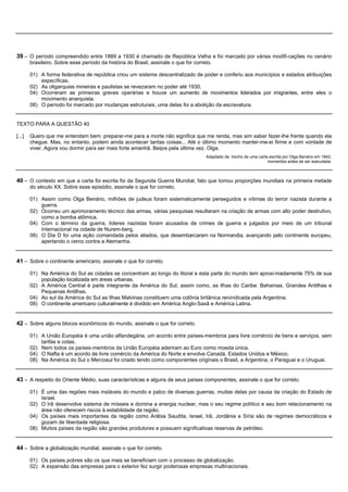 39 – O período compreendido entre 1889 a 1930 é chamado de República Velha e foi marcado por várias modifi-cações no cenário
        brasileiro. Sobre esse período da história do Brasil, assinale o que for correto.

        01) A forma federativa de república criou um sistema descentralizado de poder e conferiu aos municípios e estados atribuições
            específicas.
        02) As oligarquias mineiras e paulistas se revezaram no poder até 1930.
        04) Ocorreram as primeiras greves operárias e houve um aumento de movimentos liderados por imigrantes, entre eles o
            movimento anarquista.
        08) O período foi marcado por mudanças estruturais, uma delas foi a abolição da escravatura.


TEXTO PARA A QUESTÃO 40

[...]   Quero que me entendam bem: preparar-me para a morte não significa que me renda, mas sim saber fazer-lhe frente quando ela
        chegue. Mas, no entanto, podem ainda acontecer tantas coisas... Até o último momento manter-me-ei firme e com vontade de
        viver. Agora vou dormir para ser mais forte amanhã. Beijos pela última vez. Olga.
                                                                                      Adaptado de: trecho de uma carta escrita por Olga Benário em 1942,
                                                                                                                      momentos antes de ser executada.



40 – O contexto em que a carta foi escrita foi da Segunda Guerra Mundial, fato que tomou proporções mundiais na primeira metade
        do século XX. Sobre esse episódio, assinale o que for correto.

        01) Assim como Olga Benário, milhões de judeus foram sistematicamente perseguidos e vítimas do terror nazista durante a
            guerra.
        02) Ocorreu um aprimoramento técnico das armas, várias pesquisas resultaram na criação de armas com alto poder destrutivo,
            como a bomba atômica.
        04) Com o término da guerra, líderes nazistas foram acusados de crimes de guerra e julgados por meio de um tribunal
            internacional na cidade de Nurem-berg.
        08) O Dia D foi uma ação comandada pelos aliados, que desembarcaram na Normandia, avançando pelo continente europeu,
            apertando o cerco contra a Alemanha.


41 – Sobre o continente americano, assinale o que for correto.

        01) Na América do Sul as cidades se concentram ao longo do litoral e esta parte do mundo tem aproxi-madamente 75% de sua
            população localizada em áreas urbanas.
        02) A América Central é parte integrante da América do Sul, assim como, as ilhas do Caribe: Bahamas, Grandes Antilhas e
            Pequenas Antilhas.
        04) Ao sul da América do Sul as Ilhas Malvinas constituem uma colônia britânica reivindicada pela Argentina.
        08) O continente americano culturalmente é dividido em América Anglo-Saxã e América Latina.


42 – Sobre alguns blocos econômicos do mundo, assinale o que for correto.

        01) A União Européia é uma união alfandegária, um acordo entre países-membros para livre comércio de bens e serviços, sem
            tarifas e cotas.
        02) Nem todos os países-membros da União Européia aderiram ao Euro como moeda única.
        04) O Nafta é um acordo de livre comércio da América do Norte e envolve Canadá, Estados Unidos e México.
        08) Na América do Sul o Mercosul foi criado tendo como componentes originais o Brasil, a Argentina, o Paraguai e o Uruguai.


43 – A respeito do Oriente Médio, suas características e alguns de seus países componentes, assinale o que for correto.

        01) É uma das regiões mais instáveis do mundo e palco de diversas guerras, muitas delas por causa da criação do Estado de
            Israel.
        02) O Irã desenvolve sistema de mísseis e domina a energia nuclear, mas o seu regime político e seu bom relacionamento na
            área não oferecem riscos à estabilidade da região.
        04) Os países mais importantes da região como Arábia Saudita, Israel, Irã, Jordânia e Síria são de regimes democráticos e
            gozam de liberdade religiosa.
        08) Muitos países da região são grandes produtores e possuem significativas reservas de petróleo.


44 – Sobre a globalização mundial, assinale o que for correto.

        01) Os países pobres são os que mais se beneficiam com o processo de globalização.
        02) A expansão das empresas para o exterior fez surgir poderosas empresas multinacionais.
 