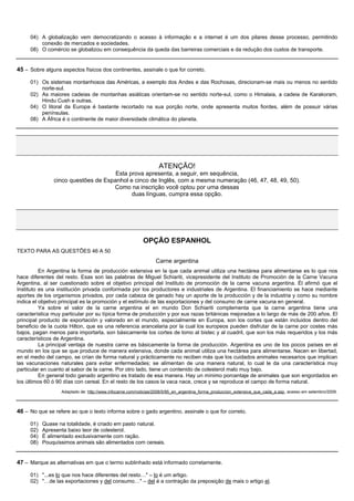 04) A globalização vem democratizando o acesso à informação e a internet é um dos pilares desse processo, permitindo
         conexão de mercados e sociedades.
     08) O comércio se globalizou em consequência da queda das barreiras comerciais e da redução dos custos de transporte.


45 – Sobre alguns aspectos físicos dos continentes, assinale o que for correto.

     01) Os sistemas montanhosos das Américas, a exemplo dos Andes e das Rochosas, direcionam-se mais ou menos no sentido
         norte-sul.
     02) As maiores cadeias de montanhas asiáticas orientam-se no sentido norte-sul, como o Himalaia, a cadeia de Karakoram,
         Hindu Cush e outras.
     04) O litoral da Europa é bastante recortado na sua porção norte, onde apresenta muitos fiordes, além de possuir várias
         penínsulas.
     08) A África é o continente de maior diversidade climática do planeta.




                                                                  ATENÇÃO!
                                     Esta prova apresenta, a seguir, em sequência,
               cinco questões de Espanhol e cinco de Inglês, com a mesma numeração (46, 47, 48, 49, 50).
                                    Como na inscrição você optou por uma dessas
                                           duas línguas, cumpra essa opção.




                                                          OPÇÃO ESPANHOL
TEXTO PARA AS QUESTÕES 46 A 50
                                                                Carne argentina
          En Argentina la forma de producción extensiva en la que cada animal utiliza una hectárea para alimentarse es lo que nos
hace diferentes del resto. Esas son las palabras de Miguel Schiariti, vicepresidente del Instituto de Promoción de la Carne Vacuna
Argentina, al ser cuestionado sobre el objetivo principal del Instituto de promoción de la carne vacuna argentina. Él afirmó que el
Instituto es una institución privada conformada por los productores e industriales de Argentina. El financiamiento se hace mediante
aportes de los organismos privados, por cada cabeza de ganado hay un aporte de la producción y de la industria y como su nombre
indica el objetivo principal es la promoción y el estímulo de las exportaciones y del consumo de carne vacuna en general.
          Ya sobre el valor de la carne argentina el en mundo Don Schiariti complementa que la carne argentina tiene una
característica muy particular por su típica forma de producción y por sus razas británicas mejoradas a lo largo de más de 200 años. El
principal producto de exportación y valorado en el mundo, especialmente en Europa, son los cortes que están incluidos dentro del
beneficio de la cuota Hilton, que es una referencia arancelaria por la cual los europeos pueden disfrutar de la carne por costes más
bajos, pagan menos para importarla, son básicamente los cortes de lomo al bistec y al cuadril, que son los más requeridos y los más
característicos de Argentina.
          La principal ventaja de nuestra carne es básicamente la forma de producción. Argentina es uno de los pocos países en el
mundo en los que se que produce de manera extensiva, donde cada animal utiliza una hectárea para alimentarse. Nacen en libertad,
en el medio del campo, se crían de forma natural y prácticamente no reciben más que los cuidados animales necesarios que implican
las vacunaciones naturales para evitar enfermedades; se alimentan de una manera natural, lo cual le da una característica muy
particular en cuanto al sabor de la carne. Por otro lado, tiene un contenido de colesterol malo muy bajo.
          En general todo ganado argentino es tratado de esa manera. Hay un mínimo porcentaje de animales que son engordados en
los últimos 60 ó 90 días con cereal. En el resto de los casos la vaca nace, crece y se reproduce el campo de forma natural.
                  Adaptado de: http://www.infocarne.com/noticias/2008/5/95_en_argentina_forma_produccion_extensiva_que_cada_a.asp, acesso em setembro/2009.



46 – No que se refere ao que o texto informa sobre o gado argentino, assinale o que for correto.

     01)   Quase na totalidade, é criado em pasto natural.
     02)   Apresenta baixo teor de colesterol.
     04)   É alimentado exclusivamente com ração.
     08)   Pouquíssimos animais são alimentados com cereais.


47 – Marque as alternativas em que o termo sublinhado está informado corretamente.

     01) "...es lo que nos hace diferentes del resto…" – lo é um artigo.
     02) "…de las exportaciones y del consumo…" – del é a contração da preposição de mais o artigo el.
 