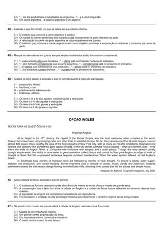 04) "…por los productores e industriales de Argentina…" – e é uma conjunção.
     08) Em carne argentina – a palavra argentina é um adjetivo.


48 – Assinale o que for correto, no que se refere ao que o texto informa.

     01)     O instituto que promove a carne argentina é público.
     02)     Os cortes de carnes preferidos dos europeus está basicamente na parte dianteira do gado.
     04)     A valorização da carne de gado argentina se dá principalmente na Europa.
     08)     O instituto que promove a carne argentina tem como objetivo promover a exportação e incentivar o consumo da carne de
             gado.


49 – Marque as alternativas em que os tempos verbais sublinhados estão informados corretamente.

     01)     "...cada animal utiliza una hectárea…" – utiliza está no Pretérito Perfecto do Indicativo.
     02)     "…Don Schiariti complementa que la carne argentina..." – complementa está no presente do indicativo.
     04)     "...Él afirmó que el Instituto es una institución…" – afirmó está no indefinido do indicativo.
     08)     "…los europeos pueden disfrutar…" – pueden está no presente do subjuntivo.


50 – Analise os itens abaixo e assinale o que for correto quanto à regra de acentuação.

     I–      producción, afirmó.
     II –    hectárea, crían.
     III –   prácticamente, básicamente.
     IV –    británicas, últimos.

     01)     Os itens I, III e IV são agudas, sobresdrújulas y esdrújulas.
     02)     Os itens I e IV são agudas e esdrújulas.
     04)     Os itens II e IV são graves y esdrújulas.
     08)     Os itens I e II são graves y agudas.




                                                            OPÇÃO INGLÊS

TEXTO PARA AS QUESTÕES 46 A 50

                                                              Imperial Angkor
          At its height in the 13th century, the capital of the Khmer Empire was the most extensive urban complex in the world.
Researchers have been using imaging radar and other tools to establish its size. So far, they have learned that Greater Angkor covered
almost 400 square miles, roughly the area of the five boroughs of New York City, with as many as 750,000 inhabitants. Most were rice
farmers and laborers who worked the giant jigsaw of fields. In the city center, perhaps 40,000 people – elites and farmers alike – lived
within the walls of Angkor Thom, a 3.5-square-mile enclosure with temples and a royal palace. Though the rainy season usually
brought ample water, the ability to store water in great reservoirs called barays and control its flow gave Angkor an edge in times of
drought or flood. But this engineered landscape required constant maintenance. When the water system faltered, so did Angkor’s
power.
          In Southeast Asia, months of monsoon rains are followed by months of near drought. To ensure a steady water supply,
stabilize rice production, and control flooding, Khmer engineers built a network of canals, moats, ponds and reservoirs. Massive
earthworks slowed the wet-season deluge flowing from the Kulen Hills, directing it into canals that fed the barays and temple moats.
                                                                                     Adaptado de: National Geographic Magazine, July 2009.



46 – Após a leitura do texto, assinale o que for correto.

     01) O sudeste da Ásia se caracteriza pela alternância de meses de muita chuva e meses de grande seca.
     02) A comparação que o texto faz entre a cidade de Angkor e a cidade de Nova Iorque refere-se ao tamanho dessas duas
         cidades.
     04) A população de Angkor era composta principalmente por agricultores.
     08) Foi necessário o emprego de alta tecnologia moderna para determinar o tamanho original dessa antiga cidade.


47 – De acordo com o texto, no que se refere à cidade de Angkor, assinale o que for correto.

     01)     Capital de um importante império.
     02)     Um grande centro de produção de arroz.
     04)     Um importante centro comercial e industrial.
     08)     O maior centro urbano de seu tempo.
 