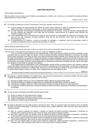 QUESTÕES OBJETIVAS

TEXTO PARA A QUESTÃO 01

"Não era mulher como as outras, como Teresinha, para abandonar a família, o lar, a honra, por um momento de aventura efêmera,
escravizando-se ao homem amado".
                                                                                                                                      Adaptado de: Olímpio, 1980:56.



01 – Em relação ao fragmento e à obra "Luzia-Homem" como todo, assinale o que for correto.
      01) Luzia se destaca da turba de gente sem "senso de moral", mesmo estando no centro do catastrófico fluxo humano do
          sertão para o litoral – e dividindo, nesse sentido, o mesmo destino de tantas "almas miseráveis".
      02) Há duas realidades de personagens estabelecidas pela perspectiva do narrador: a turba de retirantes, representada pelo
          coro das mulheres que maldizem Luzia; pelos atos de Quinotinha, menina-amante de Crapiúna; pelos soldados que
          cometem infrações e a de Luzia.
      04) Luzia é apresentada como uma mulher bela e casta, em que se percebe as necessidades de preservar sua pudicícia, o que
          inclui em sua vida a presença da figura masculina, ainda que por vias amorosas, como modo de se defender das
          adversidades do meio.
      08) O arrependimento de Teresinha, a coloca na condição de castidade e o alçamento moral da personagem conduz à
          condição de protagonista dentro do grande painel proposto no romance.


TEXTO PARA AS QUESTÕES 02 A 04
Excerto da entrevista com Denise Lobato Gentil, professora do Instituto de Economia da Universidade Federal do Rio de Janeiro.
1. De que forma a crise econômica internacional mexe com o bolso do trabalhador no Brasil?
           Como a economia mundial passará por uma desaceleração, o efeito inicial será de redução de postos de trabalho no setor
     exportador. Mas, se o governo reagir com rapidez e tomar as medidas de política econômica adequadas, o dinamismo do mercado
     interno poderá compensar, pelo menos em parte, essa perda de emprego imediata. Medidas como redução dos juros, maior oferta
     de crédito aos produtores e consumidores, redução de impostos em setores estratégicos, aumento das compras do governo e das
     transferências de renda da previdência e do programa bolsa família podem ter poderosos efeitos para evitar que a crise atinja o país
     de uma forma muito severa. O governo precisa sinalizar para os empresários e para toda a sociedade que fará o que for necessário
     para assegurar a manutenção do emprego dos brasileiros.
           Outro problema para os trabalhadores é que a desvalorização cambial vai fazer os preços subirem e isso reduzirá o poder de
     compra dos salários. Num período de baixo dinamismo econômico e elevação de custos de produção, vai haver pouco espaço para
     reivindicar reposição de perdas com a inflação. Mas, de novo aqui, há como contornar o problema, se houver política de intervenção
     no mercado para controlar o câmbio e, no limite, impor controles sobre a saída de dólares do país.
                                                                                                                                                         Adaptado de:
            http://hodiernas.blogspot.com/2008/10/crise-economica-internacional-entrevista.html - Postado por Mariana Garcia de Castro Alves, acesso em Outubro/2009.


02 – Na pergunta, a repórter estabelece uma relação entre a crise econômica internacional e o mercado de trabalho. No que se refere
      à opinião da professora entrevistada, assinale o que for correto.

      01)   Discorda da relação e afirma que o futuro do trabalhador brasileiro depende do programa bolsa família.
      02)   Concorda em parte com a relação e complementa que é complexo fazer previsões sobre o mercado de trabalho.
      04)   Concorda com a relação e afirma que o efeito inicial será de redução de postos de trabalho no setor exportador.
      08)   Concorda com a relação e aponta que a tomada de medidas de política econômica adequadas minimizariam as perdas salariais e
            de empregos.


03 – No que se refere às intenções da jornalista, assinale o que for correto.

      01)   Avaliar os reflexos da crise internacional no Brasil.
      02)   Evidenciar possíveis saídas para a crise no Brasil.
      04)   Criticar o desemprego e a perda do poder de compra dos salários.
      08)   Relacionar os fatos e suas consequências.


04 – Assinale as alternativas em que estão corretas a reescrita do trecho, "Mas, se o governo reagir com rapidez e tomar as medidas
      de política econômica adequadas, o dinamismo do mercado interno poderá compensar, pelo menos em parte, essa perda de
      emprego imediata".

      01) Mas, se o governo reagisse com rapidez e tomasse as medidas de política econômica adequadas, o dinamismo do
          mercado interno poderia compensar, pelo menos em parte, essa perda de emprego imediata.
      02) Mas, para o governo reagir com rapidez e tomar as medidas de política econômica adequadas, é necessário o dinamismo
          do mercado interno para compensar, pelo menos em parte, essa perda de emprego imediata.
      04) Mas, quando o governo reagir com rapidez e tomar as medidas de política econômica adequadas, o dinamismo do mercado
          interno poderá compensar, pelo menos em parte, essa perda de emprego imediata.
      08) Mas, com uma reação rápida do governo pela tomada de medidas de política econômica adequadas, o dinamismo do
          mercado interno pode compensar, pelo menos em parte, essa perda de emprego imediata.
 
