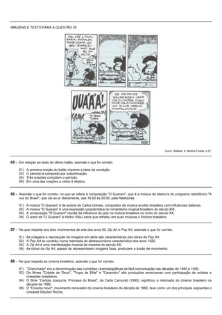 IMAGENS E TEXTO PARA A QUESTÃO 05




                                                                                                       Quino. Mafalda, 6. Martins Fontes, p.27.



05 – Em relação ao texto do último balão, assinale o que for correto.
     01)   A primeira oração do balão imprime a ideia de condição.
     02)   O período é composto por subordinação.
     04)   Três orações compõem o período.
     08)   Em uma das orações o verbo é elíptico.


06 – Assinale o que for correto, no que se refere à composição "O Guarani", que é a música de abertura do programa radiofônico "A
     voz do Brasil", que vai ao ar diariamente, das 19:00 às 20:00, pela Radiobrás.

     01)   A música "O Guarani" é de autoria de Carlos Gomes, compositor de música erudita brasileira com influências italianas.
     02)   A música "O Guarani" é uma expressão característica do romantismo musical brasileiro do século XIX.
     04)   A composição "O Guarani" resulta da influência do jazz na música brasileira no início do século XX.
     08)   O autor de "O Guarani" é Heitor Villa-Lobos que retratou em suas músicas o folclore brasileiro.


07 – No que respeita aos dois movimentos de arte dos anos 50, Op Art e Pop Art, assinale o que for correto.
     01)   As colagens e reprodução de imagens em série são características das obras da Pop Art.
     02)   A Pop Art se constitui numa retomada do abstracionismo característico dos anos 1920.
     04)   A Op Art é uma manifestação musical de meados do século XX.
     08)   As obras da Op Art, apesar de representarem imagens fixas, produzem a ilusão de movimento.


08 – No que respeita ao cinema brasileiro, assinale o que for correto.
     01) "Chanchada" era a denominação das comédias cinematográficas de fácil comunicação nas décadas de 1940 e 1950.
     02) Os filmes "Cidade de Deus", "Tropa de Elite" e "Carandiru" são produções americanas com participação de artistas e
         cineastas brasileiros.
     04) O filme "Carlota Joaquina, Princesa do Brasil", de Carla Camurati (1995), significou a retomada do cinema brasileiro na
         década de 1990.
     08) O "Cinema novo", movimento renovador do cinema brasileiro da década de 1960, teve como um dos principais expoentes o
         cineasta Glauber Rocha.
 