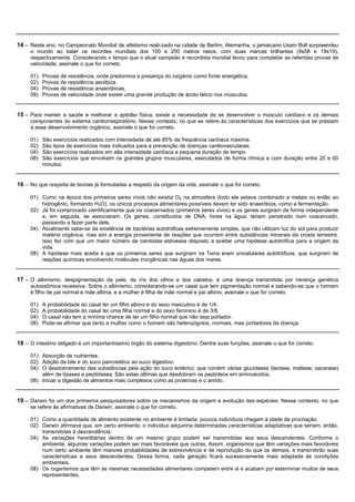 14 – Neste ano, no Campeonato Mundial de atletismo reali-zado na cidade de Berlim, Alemanha, o jamaicano Usain Bolt surpreendeu
     o mundo ao bater os recordes mundiais dos 100 e 200 metros rasos, com duas marcas brilhantes (9s58 e 19s19),
     respectivamente. Considerando o tempo que o atual campeão e recordista mundial levou para completar as referidas provas de
     velocidade, assinale o que for correto.

     01)   Provas de resistência, onde predomina a presença do oxigênio como fonte energética.
     02)   Provas de resistência aeróbica.
     04)   Provas de resistência anaeróbicas.
     08)   Provas de velocidade onde existe uma grande produção de ácido lático nos músculos.


15 – Para manter a saúde e melhorar a aptidão física, existe a necessidade de se desenvolver o músculo cardíaco e os demais
     componentes do sistema cardiorrespiratório. Nesse contexto, no que se refere às características dos exercícios que se prestam
     a esse desenvolvimento orgânico, assinale o que for correto.

     01)   São exercícios realizados com intensidade de até 85% da frequência cardíaca máxima.
     02)   São tipos de exercícios mais indicados para a prevenção de doenças cardiovasculares.
     04)   São exercícios realizados em alta intensidade cardíaca e pequena duração de tempo.
     08)   São exercícios que envolvem os grandes grupos musculares, executados de forma rítmica e com duração entre 20 e 60
           minutos.


16 – No que respeita às teorias já formuladas a respeito da origem da vida, assinale o que for correto.

     01) Como na época dos primeiros seres vivos não existia O2 na atmosfera (todo ele estava combinado a metais ou então ao
         hidrogênio, formando H2O), os únicos processos alimentares possíveis devem ter sido anaeróbios, como a fermentação.
     02) Já foi comprovado cientificamente que os coacervados (primeiros seres vivos) e os genes surgiram de forma independente
         e, em seguida, se associaram. Os genes, constituídos de DNA, livres na água, teriam penetrado num coacervado,
         passando a fazer parte dele.
     04) Atualmente sabe-se da existência de bactérias autotróficas extremamente simples, que não utilizam luz do sol para produzir
         matéria orgânica, mas sim a energia proveniente de reações que ocorrem entre substâncias minerais da crosta terrestre.
         Isso fez com que um maior número de cientistas estivesse disposto a aceitar uma hipótese autotrófica para a origem da
         vida.
     08) A hipótese mais aceita é que os primeiros seres que surgiram na Terra eram unicelulares autotróficos, que surgiram de
         reações químicas envolvendo moléculas inorgânicas nas águas dos mares.


17 – O albinismo, despigmentação da pele, da íris dos olhos e dos cabelos, é uma doença transmitida por herança genética
     autossômica recessiva. Sobre o albinismo, considerando-se um casal que tem pigmentação normal e sabendo-se que o homem
     é filho de pai normal e mãe albina, e a mulher é filha de mãe normal e pai albino, assinale o que for correto.

     01)   A probabilidade do casal ter um filho albino e do sexo masculino é de 1/4.
     02)   A probabilidade do casal ter uma filha normal e do sexo feminino é de 3/8.
     04)   O casal não tem a mínima chance de ter um filho normal que não seja portador.
     08)   Pode-se afirmar que tanto a mulher como o homem são heterozigotos, normais, mas portadores da doença.


18 – O intestino delgado é um importantíssimo órgão do sistema digestório. Dentre suas funções, assinale o que for correto.

     01) Absorção de nutrientes.
     02) Adição da bile e do suco pancreático ao suco digestivo.
     04) O desdobramento das substâncias pela ação do suco entérico, que contém várias glucidases (lactase, maltase, sacarase)
         além de lípases e peptidases. São estas últimas que desdobram os peptídeos em aminoácidos.
     08) Iniciar a digestão de alimentos mais complexos como as proteínas e o amido.


19 – Darwin foi um dos primeiros pesquisadores sobre os mecanismos da origem e evolução das espécies. Nesse contexto, no que
     se refere às afirmativas de Darwin, assinale o que for correto.

     01) Como a quantidade de alimento existente no ambiente é limitada, poucos indivíduos chegam à idade de procriação.
     02) Darwin afirmava que, em certo ambiente, o indivíduo adquiriria determinadas características adaptativas que seriam, então,
         transmitidas à descendência.
     04) As variações hereditárias dentro de um mesmo grupo podem ser transmitidas aos seus descendentes. Conforme o
         ambiente, algumas variações podem ser mais favoráveis que outras. Assim, organismos que têm variações mais favoráveis
         num certo ambiente têm maiores probabilidades de sobrevivência e de reprodução do que os demais, e transmitirão suas
         características a seus descendentes. Dessa forma, cada geração ficará sucessivamente mais adaptada às condições
         ambientais.
     08) Os organismos que têm as mesmas necessidades alimentares competem entre si e acabam por exterminar muitos de seus
         representantes.
 