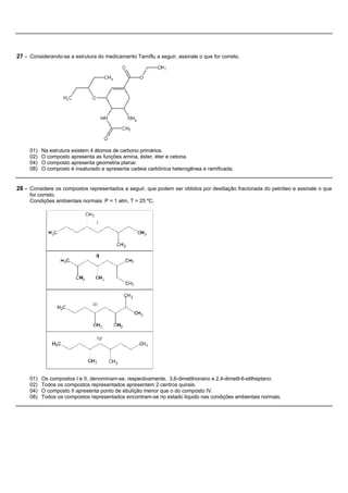 27 – Considerando-se a estrutura do medicamento Tamiflu a seguir, assinale o que for correto.




     01)   Na estrutura existem 4 átomos de carbono primários.
     02)   O composto apresenta as funções amina, éster, éter e cetona.
     04)   O composto apresenta geometria planar.
     08)   O composto é insaturado e apresenta cadeia carbônica heterogênea e ramificada.


28 – Considere os compostos representados a seguir, que podem ser obtidos por destilação fracionada do petróleo e assinale o que
     for correto.
     Condições ambientais normais: P = 1 atm, T = 25 ºC.




     01)   Os compostos I e II, denominam-se, respectivamente, 3,6-dimetilnonano e 2,4-dimetil-6-etilheptano.
     02)   Todos os compostos representados apresentam 2 centros quirais.
     04)   O composto II apresenta ponto de ebulição menor que o do composto IV.
     08)   Todos os compostos representados encontram-se no estado líquido nas condições ambientais normais.
 