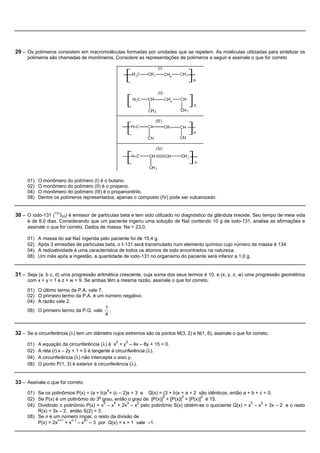 29 – Os polímeros consistem em macromoléculas formadas por unidades que se repetem. As moléculas utilizadas para sintetizar os
     polímeros são chamadas de monômeros. Considere as representações de polímeros a seguir e assinale o que for correto




     01)   O monômero do polímero (I) é o butano.
     02)   O monômero do polímero (II) é o propeno.
     04)   O monômero do polímero (III) é o propanonitrilo.
     08)   Dentre os polímeros representados, apenas o composto (IV) pode ser vulcanizado.


30 – O iodo-131 (131I53) é emissor de partículas beta e tem sido utilizado no diagnóstico da glândula tireoide. Seu tempo de meia vida
     é de 8,0 dias. Considerando que um paciente ingeriu uma solução de NaI contendo 10 g de iodo-131, analise as afirmações e
     assinale o que for correto. Dados de massa: Na = 23,0.

     01)   A massa do sal NaI ingerida pelo paciente foi de 15,4 g.
     02)   Após 3 emissões de partículas beta, o I-131 será transmutado num elemento químico cujo número de massa é 134.
     04)   A radioatividade é uma característica de todos os átomos de iodo encontrados na natureza.
     08)   Um mês após a ingestão, a quantidade de iodo-131 no organismo do paciente será inferior a 1,0 g.


31 – Seja (a, b c, d) uma progressão aritmética crescente, cuja soma dos seus termos é 10, e (x, y, z, w) uma progressão geométrica
     com x + y = 1 e z + w = 9. Se ambas têm a mesma razão, assinale o que for correto.

     01) O último termo da P.A. vale 7.
     02) O primeiro termo da P.A. é um número negativo.
     04) A razão vale 2.
                                        1
     08) O primeiro termo da P.G. vale .
                                        4


32 – Se a circunferência (l) tem um diâmetro cujos extremos são os pontos M(3, 2) e N(1, 6), assinale o que for correto.
                                               2    2
     01)   A equação da circunferência (l) é x + y – 4x – 8y + 15 = 0.
     02)   A reta (r) x – 2y + 1 = 0 é tangente à circunferência (l).
     04)   A circunferência (l) não intercepta o eixo y.
     08)   O ponto P(1, 3) é exterior à circunferência (l).


33 – Assinale o que for correto.
                                           4
     01) Se os polinômios P(x) = (a + b)x + (c – 2)x + 3 e Q(x) = (3 + b)x + a + 2 são idênticos, então a + b + c = 0.
                                                                  5        3        2
     02) Se P(x) é um polinômio do 3o grau, então o grau de [P(x)] + [P(x)] + [P(x)] é 15.
                                        5   4      3    2                                                  3    2
     04) Dividindo o polinômio P(x) = x – x + 2x – x pelo polinômio S(x) obtém-se o quociente Q(x) = x – x + 3x – 2 e o resto
         R(x) = 3x – 2, então S(2) = 3.
     08) Se n é um número ímpar, o resto da divisão de
                  n+1    n-1  2n
         P(x) = 2x + x – x – 3 por Q(x) = x + 1 vale –1.
 
