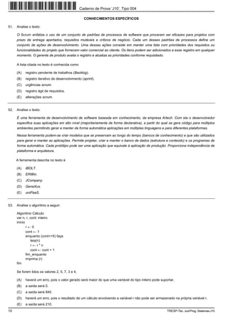 Caderno de Prova ’J10’, Tipo 004

                                                    CONHECIMENTOS ESPECÍFICOS

51.   Analise o texto:

      O Scrum enfatiza o uso de um conjunto de padrões de processos de software que provaram ser eficazes para projetos com
      prazo de entrega apertados, requisitos mutáveis e críticos de negócio. Cada um desses padrões de processos define um
      conjunto de ações de desenvolvimento. Uma dessas ações consiste em manter uma lista com prioridades dos requisitos ou
      funcionalidades do projeto que fornecem valor comercial ao cliente. Os itens podem ser adicionados a esse registro em qualquer
      momento. O gerente de produto avalia o registro e atualiza as prioridades conforme requisitado.

      A lista citada no texto é conhecida como

      (A)   registro pendente de trabalhos (Backlog).
      (B)   registro iterativo de desenvolvimento (sprint).
      (C)   urgências scrum.
      (D)   registro ágil de requisitos.
      (E)   alterações scrum.


52.   Analise o texto:

      É uma ferramenta de desenvolvimento de software baseada em conhecimento, da empresa Artech. Com ela o desenvolvedor
      especifica suas aplicações em alto nível (majoritariamente de forma declarativa), a partir do qual se gera código para múltiplos
      ambientes permitindo gerar e manter de forma automática aplicações em múltiplas linguagens e para diferentes plataformas.

      Nessa ferramenta podem-se criar modelos que se preservam ao longo do tempo (bancos de conhecimento) e que são utilizados
      para gerar e manter as aplicações. Permite projetar, criar e manter o banco de dados (estrutura e conteúdo) e os programas de
      forma automática. Cada protótipo pode ser uma aplicação que equivale à aplicação de produção. Proporciona independência de
      plataforma e arquitetura.

      A ferramenta descrita no texto é

      (A)   iBOLT.
      (B)   ERWin.
      (C)   JCompany.
      (D)   GeneXus.
      (E)   uniPaaS.


53.   Analise o algoritmo a seguir:

      Algoritmo Cálculo
      var n, r, cont: inteiro
      início
             r←0
             cont ← 1
             enquanto (cont<=5) faça
                leia(n)
                r←r*n
                cont ← cont + 1
             fim_enquanto
             imprima (r)
      fim

      Se forem lidos os valores 2, 5, 7, 3 e 4,

      (A)   haverá um erro, pois o valor gerado será maior do que uma variável do tipo inteiro pode suportar.
      (B)   a saída será 0.
      (C)   a saída será 840.
      (D)   haverá um erro, pois o resultado de um cálculo envolvendo a variável r não pode ser armazenado na própria variável r.
      (E)   a saída será 210.
10                                                                                                      TRESP-Téc. Jud-Prog. Sistemas-J10
 