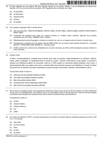 Caderno de Prova ’J10’, Tipo 004
54.   As tags utilizadas em uma página JSP para importar classes de um pacote, habilitar o uso de bibliotecas de classes (por
      exemplo, JSTL) e incluir arquivos (por exemplo, JSP Fragments) são conhecidas como tags

      (A)   de expressão.
      (B)   de declaração.
      (C)   standard action.
      (D)   diretivas.
      (E)   de scriptlet.


55.   Com relação à linguagem SQL é correto afirmar:

      (A)   São instruções DDL: CREATE DATABASE, CREATE TABLE, ALTER TABLE, CREATE INDEX, UPDATE, DROP INDEX e
            DROP TABLE.
      (B)   Constraints são definidas para evitar que valores incorretos ou inválidos sejam inseridos. Algumas das principais
            constraints são: NOT NULL, PRIMARY KEY e CHECK.
      (C)   Diferentemente de outras linguagens, considera os valores nulo, zero ou um espaço vazio em branco a mesma coisa.
      (D)   Considerando a existência de uma tabela chamada EMPLOYEE com um campo chave primária chamado ID, a instrução
            DELETE * FROM EMPLOYEE WHERE ID = 125 está correta.
      (E)   A DML permite criar a estrutura (os metadados) de um banco de dados. Já a DDL permite manipular os dados contidos no
            banco de dados.


56.   Analise o texto:

      A Web é, fundamentalmente, projetada para funcionar para todas as pessoas, independentemente do hardware, software,
      língua, cultura, localização, ou capacidade física ou mental do usuário. Quando a Web atende a esse objetivo, é acessível a
      pessoas com deficiência auditiva, de movimento, visão etc. A W3C publica um documento padrão destinado, entre outros, a
      desenvolvedores Web, que explica como tornar o conteúdo Web mais acessível à pessoas com deficiência. A versão 2.0 desse
      documento tem 12 diretrizes que estão organizadas em quatro princípios: perceivable, operable, understandable e robust.

      O documento citado no texto é o

      (A)   Authoring Tool Accessibility Guidelines (ATAG).
      (B)   User Agent Accessibility Guidelines (UAAG).
      (C)   Web Accessibility Initiative (WAI).
      (D)   Accessible Rich Internet Applications (WAI-ARIA).
      (E)   Web Content Accessibility Guidelines (WCAG).


57.   Numa rede com topologia estrela, esse equipamento repete para todas as suas portas os bits que chegam, de forma semelhante
      ao que ocorre na topologia linear. Isso significa que se um computador enviar um pacote para outro, todas as demais estações
      conectadas nesse equipamento receberão esse mesmo pacote e perderão tempo para descartá-lo.

      O equipamento citado é o

      (A)   modem.
      (B)   roteador estático.
      (C)   roteador dinâmico.
      (D)   hub.
      (E)   switch.


58.   No modelo de referência TCP/IP, a camada responsável por converter as tensões elétricas recebidas pela placa de rede em bits
      0 ou 1 é a camada

      (A)   inter-redes.
      (B)   de link de dados.
      (C)   física.
      (D)   de rede.
      (E)   de enlace.

TRESP-Téc. Jud-Prog. Sistemas-J10                                                                                              11
 