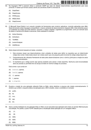 Caderno de Prova ’J10’, Tipo 004
64.   Na linguagem PHP é possível utilizar o protocolo SOAP por meio de classes desenvolvidas especificamente para esse
      protocolo. A classe que fornece acesso cliente aos servidores SOAP é chamada de

      (A)   SoapClient.
      (B)   SoapAccess.
      (C)   PHPAccess.
      (D)   WSDLClient.
      (E)   SoapConnect.


65.   O Microsoft Visual Studio é um conjunto completo de ferramentas para construir aplicativos, incluindo aplicações para Web.
      Nesta ferramenta várias linguagens compartilham o mesmo ambiente de desenvolvimento integrado (IDE). Este ambiente possuí
      um analisador de código que pode oferecer, enquanto o código é digitado, sugestões ao programador, como por exemplo tipos
      de dados e membros de classes e estruturas. Esse analisador é chamado

      (A)   Active Directory.
      (B)   ActiveSync.
      (C)   TextMate.
      (D)   Lexical Analyzer.
      (E)   IntelliSense.


66.   Sobre desenvolvimento baseado em testes, considere:

        I. Este processo requer que desenvolvedores criem unidades de testes para definir os requisitos que um determinado
             código deve conter. Estes testes devem ser criados assim que uma pequena parte funcional do código esteja disponível.
       II. Frequentemente são utilizados frameworks de teste pelos desenvolvedores como o xUnit ou jUnit para a criação de casos
             de teste automatizados.
      III. É importante que o código escrito seja apenas projetado para passar o teste específico. Nenhuma outra funcionalidade
             deve ser prevista ou permitida fora do escopo do teste em nenhum estágio do processo.

      Está correto o que consta em

      (A)   II e III, apenas.
      (B)   I e III, apenas.
      (C)   II, apenas.
      (D)   I, apenas.
      (E)   I, II e III.


67.   Durante a criação de uma aplicação utilizando Ruby on Rails, vários diretórios e arquivos são criados automaticamente. O
      diretório que contém o esquema básico da aplicação para o MVC (models, views e controllers) é nomeado

      (A)   public.
      (B)   lib.
      (C)   mvc.
      (D)   app.
      (E)   bin.


68.   Após a correta instalação de uma aplicação Ruby on Rails, ao ser executada essa aplicação será criado um servidor Web local para
      sua exibição. Por padrão, a porta TCP/IP utilizada para a visualização dessa aplicação em um navegador Web é

      (A)     21.
      (B)     80.
      (C)   3000.
      (D)   5000.
      (E)   8080.

TRESP-Téc. Jud-Prog. Sistemas-J10                                                                                                  13
 