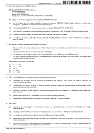 Caderno de Prova ’J10’, Tipo 004
73.   Considere o procedimento PL/SQL abaixo:

      DBMS_REPCAT.ADD_GROUPED_COLUMN (
         sname IN VARCHAR2,
         oname IN VARCHAR2,
         column_group IN VARCHAR2,
         list_of_column_names IN VARCHAR2 | DBMS_REPCAT.VARCHAR2s);


      Em relação ao parâmetro list_of_column_names é INCORRETO afirmar que

      (A)   em se tratando de uma tabela aninhada, é possível especificar NESTED_TABLE_ID para adicionar a coluna que
            acompanha o identificador para cada linha da tabela aninhada.

      (B)   o índice de tabela PL/SQL de nomes de coluna deve ser do tipo DBMS_REPCAT.VARCHAR2.

      (C)   list_of_column_names pode conter uma lista delimitada por vírgula ou um índice de tabela PL/SQL de nomes de coluna.

      (D)   é possível especificar objetos de coluna, bem como, os atributos de objetos da coluna.

      (E)   se a tabela é um objeto, então é possível especificar $ SYS_NC_OID para adicionar a coluna identificadora de objeto no
            grupo de coluna.


74.   Em relação ao modelo entidade-relacionamento, considere:

        I. Dá-se o nome de chave estrangeira ao atributo integrante de uma entidade que se torna chave primária em outra
             entidade.
       II. O relacionamento um-para-um, não requer chave estrangeira.
      III. No relacionamento um-para-muitos, a chave estrangeira situa-se na entidade de cardinalidade muitos.
       IV. No relacionamento muitos-para-muitos a chave estrangeira de ambas as entidades tem que estar em uma tabela extra
             que implementa o relacionamento.

      Está correto o que consta APENAS em

      (A)   I, III e IV.
      (B)   II, III e IV.
      (C)   I e II.
      (D)   III e IV.
      (E)   I, II e IV.


75.   NÃO é uma característica do desenvolvimento orientado a comportamento:

      (A)   Exemplificar os requisitos de uma aplicação quebrando-os em cenários, para ilustrar um aspecto específico de
            comportamento da aplicação.

      (B)   Os fragmentos do cenário, ou seja, as entradas, eventos e saídas, devem ser suficientemente detalhados para serem
            representados diretamente no código.

      (C)   Combinar a linguagem ubíqua, usada no processo de desenvolvimento de software com a linguagem nativa usado pelo
            desenvolvedor.

      (D)   Utilizar Desenvolvimento de Fora para Dentro, envolvendo as partes interessadas.

      (E)   Desenvolver os testes com foco nos detalhes técnicos para entender a causa de uma falha.


76.   Em SGBDs,

      (A)   a estrutura de armazenagem e os métodos de acesso são especificados por um conjunto de definições em um tipo
            especial de DML.

      (B)   a abstração dos níveis físico, conceitual e de visão aplica-se, exclusivamente, à definição e estrutura de dados.

      (C)   os metadados resultam da conversão de comandos DDL pelo compilador da DDL.

      (D)   mapeamentos, restrições de integridade, mensagens de comunicação e restrições de segurança são recursos contidos no
            dicionário de dados.

      (E)   o arquivo de dados é o componente que cuida da alocação do espaço na armazenagem no disco e das estruturas de
            dados usadas para representar a informação armazenada.

TRESP-Téc. Jud-Prog. Sistemas-J10                                                                                                 15
 