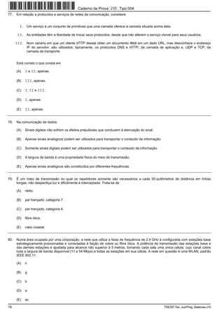 Caderno de Prova ’J10’, Tipo 004
77.   Em relação a protocolos e serviços de redes de comunicação, considere:


        I. Um serviço é um conjunto de primitivas que uma camada oferece à camada situada acima dela.

       II. As entidades têm a liberdade de trocar seus protocolos, desde que não alterem o serviço visível para seus usuários.

      III. Num cenário em que um cliente HTTP deseje obter um documento Web em um dado URL, mas desconhece o endereço
             IP do servidor, são utilizados, tipicamente, os protocolos DNS e HTTP, da camada de aplicação e, UDP e TCP, da
             camada de transporte.


      Está correto o que consta em

      (A)   I e II, apenas.

      (B)   III, apenas.

      (C)   I, II e III.

      (D)   I, apenas.

      (E)   II, apenas.


78.   Na comunicação de dados:

      (A)   Sinais digitais não sofrem os efeitos prejudiciais que conduzem à atenuação do sinal.

      (B)   Apenas sinais analógicos podem ser utilizados para transportar o conteúdo de informação.

      (C)   Somente sinais digitais podem ser utilizados para transportar o conteúdo de informação.

      (D)   A largura de banda é uma propriedade física do meio de transmissão.

      (E)   Apenas sinais analógicos são constituídos por diferentes frequências.


79.   É um meio de transmissão no qual os repetidores somente são necessários a cada 50 quilômetros de distância em linhas
      longas; não desperdiça luz e dificilmente é interceptada. Trata-se de

      (A)   rádio.

      (B)   par trançado, categoria 7.

      (C)   par trançado, categoria 6.

      (D)   fibra ótica.

      (E)   cabo coaxial.


80.   Numa área ocupada por uma corporação, a rede que utiliza a faixa de frequência de 2.4 GHz é configurada com estações base
      estrategicamente posicionadas e conectadas à fiação de cobre ou fibra ótica. A potência de transmissão das estações base e
      das demais estações é ajustada para alcance não superior à 5 metros, tornando cada sala uma única célula, cujo canal cobre
      toda a largura de banda disponível (11 a 54 Mbps) e todas as estações em sua célula. A rede em questão é uma WLAN, padrão
      IEEE 802.11

      (A)   n

      (B)   g

      (C)   b

      (D)   a

      (E)   ac

16                                                                                                     TRESP-Téc. Jud-Prog. Sistemas-J10
 