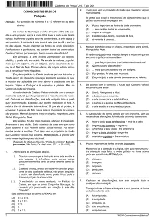 Caderno de Prova ’J10’, Tipo 004
                                                                        2.   Tudo isso vem a propósito da fusão que Caetano Veloso
                 CONHECIMENTOS BÁSICOS                                       hoje encarna.
                           Português
                                                                             O verbo que exige o mesmo tipo de complemento que o
Atenção: As questões de números 1 a 10 referem-se ao texto                   grifado acima está empregado em:

           abaixo.                                                           (A)   Pouco importam as fontes de onde procedem.
                                                                             (B)   ... seu caráter lustral as universaliza.
        Se nunca foi fácil traçar a linha divisória entre arte eru-          (C)   Viajou a Portugal...
dita e arte popular, agora é mais difícil levar a cabo essa tarefa           (D)   Exaltada aqui dentro, repercute lá fora.
ociosa. Indiferente à palha seca da controvérsia, a arte segue o             (E)   A vertente é uma só...
seu caminho. A vertente é uma só e é nela que se dá o encon-          _________________________________________________________
tro das águas. Pouco importam as fontes de onde procedem.               3.   Manuel Bandeira tirava o chapéu, respeitoso, para Sinhô,
Purificadoras e purificadas, seu caráter lustral as universaliza.            Pixinguinha, Noel.
Caetano Veloso, por exemplo. Quem ousaria classificá-lo?
                                                                             O verbo conjugado nos mesmos tempo e modo em que se
        Em princípio, a arte deveria permanecer ao relento.                  encontra o grifado acima está em:
Maldito, o poeta não era aceito. Na escala de valores, popular,
                                                                             (A)   ... que lhe proporciona o reconhecimento nacional.
mais que um adjetivo, era um estigma. Daí o escândalo do sa-
                                                                             (B)   Quem ousaria classificá-lo?
rau de d. Nair de Tefé. Primeira-dama, ela própria artista, afron-
tou a conspícua Velha República.                                             (C)   ... mais que um adjetivo, era um estigma.
        Em pleno palácio do Catete, ouviu-se por sua iniciativa o            (D)   Dos poetas, foi dos mais musicais.
"Corta-jaca", de Chiquinha Gonzaga. Delirante sucesso na rua,                (E)   Em princípio, a arte deveria permanecer ao relento.
                                                                      _________________________________________________________
a música era aplaudida em cena aberta e assobiada em bo-
tequins. Viajou a Portugal e lá arrebatou a plateia. Mas no             4.   De acordo com o contexto, a fusão que Caetano Veloso
                                                                             encarna ocorre entre
Catete só podia ser insânia.
       A maturidade de Caetano Veloso coincide com o amadu-                  (A)   Sinhô, Pixinguinha e Noel.
recimento cultural que lhe proporciona o reconhecimento nacio-               (B)   a bossa nova e o samba.
nal. Caducas as classificações, sua arte aniquila toda e qual-               (C)   a arte comercial e a arte folclórica.
quer discriminação. Exaltada aqui dentro, repercute lá fora. A               (D)   o samba e a poesia de Manuel Bandeira.
música lhe dá dimensão internacional. O que ele é, porém, é                  (E)   a arte erudita e a expressão popular.
universal. A poesia de fato nunca esteve divorciada da expres-        _________________________________________________________
são popular. Manuel Bandeira tirava o chapéu, respeitoso, para          5.   A substituição do termo grifado por um pronome, com as
Sinhô, Pixinguinha, Noel.                                                    necessárias alterações, foi efetuada de modo correto em:
       Dos poetas, foi dos mais musicais, Manuel. E musicado.                (A)   levar a cabo essa tarefa ociosa = levá-la a cabo
Arranhava o seu violão. Saiu extasiado da casa em que ouviu                  (B)   segue o seu caminho = segue-no
João Gilberto e sua recente batida bossa-novista. Fui teste-                 (C)   Arranhava o seu violão = lhe arranhava
munha ocular e auditiva. Tudo isso vem a propósito da fusão
                                                                             (D)   traçar a linha divisória = traçar-lhe
que Caetano Veloso hoje encarna. Metabolizada, a grande arte
                                                                             (E)   arrebatou a plateia = lhe arrebatou
canta nesse legítimo poeta do Brasil.                                 _________________________________________________________
       (Adaptado de Otto Lara Resende. "Poeta do encontro". Bom dia
       para nascer. São Paulo, Cia. das Letras, 2011, p. 281-282)       6.   Pouco importam as fontes de onde procedem.

                                                                             Mantendo-se a correção e a lógica, sem que nenhuma ou-
1.     Atente para as afirmações abaixo.                                     tra alteração seja feita, o verbo grifado na frase acima
                                                                             pode ser substituído APENAS por:
        I. O autor constata que a distinção entre arte erudita e
            arte popular é infrutífera, pois certas obras                    (A)   efetuam.
            possuem elementos tanto de uma vertente como da                  (B)   imergem.
            outra.
                                                                             (C)   originam.
      II. Caetano Veloso, apesar de escrever canções popu-                   (D)   produzem.
            lares de alta qualidade estética, não pode, segundo
            o autor, ser classificado como poeta lírico, pois o              (E)   derivam.
                                                                      _________________________________________________________
            lirismo é próprio da arte erudita.
     III. O escândalo do sarau realizado no Palácio do                  7.   Caducas as classificações, sua arte aniquila toda e
            Catete, em que se ouviu Chiquinha Gonzaga, foi                   qualquer discriminação.
            causado por preconceito em relação à arte dita                   Transpondo-se a frase acima para a voz passiva, a forma
            "popular".                                                       verbal resultante será:
     Está correto o que se afirma APENAS em
                                                                             (A)   foi aniquilada.
     (A)   II e III.                                                         (B)   é aniquilada.
     (B)   I e III.
                                                                             (C)   aniquilou-se.
     (C)   III.
     (D)   I.                                                                (D)   são aniquiladas.
     (E)   I e II.                                                           (E)   aniquilam-se.

2                                                                                                           TRESP-Conhecimentos Básicos5
 