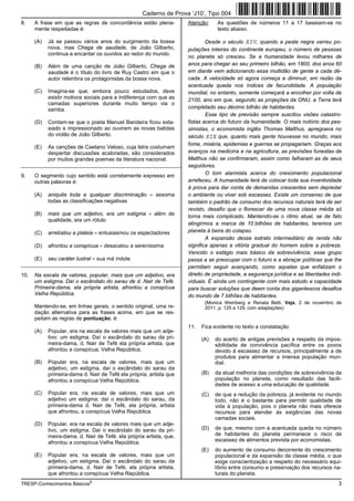 Caderno de Prova ’J10’, Tipo 004
8.    A frase em que as regras de concordância estão plena-          Atenção:     As questões de números 11 a 17 baseiam-se no
      mente respeitadas é:                                                        texto abaixo.

      (A)   Já se passou vários anos do surgimento da bossa                  Desde o século XIV, quando a peste negra varreu po-
            nova, mas Chega de saudade, de João Gilberto,            pulações inteiras do continente europeu, o número de pessoas
            continua a encantar os ouvidos ao redor do mundo.
                                                                     no planeta só cresceu. Se a humanidade levou milhares de
      (B)   Além de uma canção de João Gilberto, Chega de            anos para chegar ao seu primeiro bilhão, em 1800, dos anos 60
            saudade é o título do livro de Ruy Castro em que o       em diante vem adicionando essa multidão de gente a cada dé-
            autor relembra os protagonistas da bossa nova.           cada. A velocidade só agora começa a diminuir, em razão da
                                                                     acentuada queda nos índices de fecundidade. A população
      (C)   Imagina-se que, embora pouco estudados, deve             mundial, no entanto, somente começará a encolher por volta de
            existir motivos sociais para a indiferença com que as    2100, ano em que, segundo as projeções da ONU, a Terra terá
            camadas superiores durante muito tempo via o
            samba.                                                   completado seu décimo bilhão de habitantes.
                                                                             Esse tipo de previsão sempre suscitou visões catastro-
      (D)   Contam-se que o poeta Manuel Bandeira ficou exta-        fistas acerca do futuro da humanidade. O mais notório dos pes-
            siado e impressionado ao ouvirem as novas batidas        simistas, o economista inglês Thomas Malthus, apregoava no
            do violão de João Gilberto.                              século XIX que, quanto mais gente houvesse no mundo, mais
                                                                     fome, miséria, epidemias e guerras se propagariam. Graças aos
      (E)   As canções de Caetano Veloso, cuja letra costumam
            despertar discussões acaloradas, são considerados        avanços na medicina e na agricultura, as previsões funestas de
            por muitos grandes poemas da literatura nacional.        Malthus não se confirmaram, assim como falharam as de seus
_________________________________________________________            seguidores.
9.    O segmento cujo sentido está corretamente expresso em                  O tom alarmista acerca do crescimento populacional
      outras palavras é:                                             arrefeceu. A humanidade terá de colocar toda sua inventividade
                                                                     à prova para dar conta de demandas crescentes sem depredar
      (A)   aniquila toda e qualquer discriminação = assoma          o ambiente ou viver sob escassez. Existe um consenso de que
            todas as classificações negativas                        também o padrão de consumo dos recursos naturais terá de ser
                                                                     revisto, desafio que o florescer de uma nova classe média só
      (B)   mais que um adjetivo, era um estigma = além de           torna mais complicado. Mantendo-se o ritmo atual, se de fato
            qualidade, era um rótulo
                                                                     atingirmos a marca de 10 bilhões de habitantes, teremos um
      (C)   arrebatou a plateia = entusiasmou os espectadores        planeta à beira do colapso.
                                                                             A expansão desse estrato intermediário de renda não
      (D)   afrontou a conspícua = desacatou a sereníssima           significa apenas a vitória gradual do homem sobre a pobreza.
                                                                     Vencido o estágio mais básico da sobrevivência, esse grupo
      (E)   seu caráter lustral = sua má índole                      passa a se preocupar com o futuro e a abraçar políticas que lhe
_________________________________________________________            permitam seguir avançando, como aquelas que enfatizam o
10.   Na escala de valores, popular, mais que um adjetivo, era       direito de propriedade, a segurança jurídica e as liberdades indi-
      um estigma. Daí o escândalo do sarau de d. Nair de Tefé.       viduais. É ainda um contingente com mais estudo e capacidade
      Primeira-dama, ela própria artista, afrontou a conspícua       para buscar soluções que deem conta dos gigantescos desafios
      Velha República.                                               do mundo de 7 bilhões de habitantes.
                                                                            (Monica Weinberg e Renata Betti. Veja, 2 de novembro de
      Mantendo-se, em linhas gerais, o sentido original, uma re-            2011, p. 125 a 129, com adaptações)
      dação alternativa para as frases acima, em que se res-
      peitam as regras de pontuação, é:
                                                                     11.   Fica evidente no texto a constatação
      (A)   Popular, era na escala de valores mais que um adje-
            tivo: um estigma. Daí o escândalo do sarau da pri-             (A)   do acerto de antigas previsões a respeito da impos-
            meira-dama, d. Nair de Tefé ela própria artista, que                 sibilidade de convivência pacífica entre os povos
            afrontou a conspícua, Velha República.                               devido à escassez de recursos, principalmente a de
                                                                                 produtos para alimentar a imensa população mun-
      (B)   Popular era, na escala de valores, mais que um                       dial.
            adjetivo, um estigma, daí o escândalo do sarau da
            primeira-dama d. Nair de Tefé ela própria, artista que         (B)   da atual melhoria das condições de sobrevivência da
            afrontou a conspícua Velha República.                                população no planeta, como resultado das facili-
                                                                                 dades de acesso a uma educação de qualidade.
      (C)   Popular era, na escala de valores, mais que um                 (C)   de que a redução da pobreza, já evidente no mundo
            adjetivo um estigma; daí o escândalo do sarau, da                    todo, não é o bastante para permitir qualidade de
            primeira-dama d. Nair de Tefé, ela própria, artista                  vida à população, pois o planeta não mais oferece
            que afrontou, a conspícua Velha República.                           recursos para atender às exigências das novas
                                                                                 camadas sociais.
      (D)   Popular, era na escala de valores mais que um adje-
            tivo, um estigma. Daí o escândalo do sarau da pri-             (D)   de que, mesmo com a acentuada queda no número
            meira-dama, d. Nair de Tefé, ela própria artista, que,               de habitantes do planeta permanece o risco de
            afrontou a conspícua Velha República.                                escassez de alimentos prevista por economistas.
                                                                           (E)   do aumento de consumo decorrente do crescimento
      (E)   Popular era, na escala de valores, mais que um                       populacional e da expansão da classe média, o que
            adjetivo, um estigma. Daí o escândalo do sarau da                    exige conscientização a respeito do necessário equi-
            primeira-dama, d. Nair de Tefé, ela própria artista,                 líbrio entre consumo e preservação dos recursos na-
            que afrontou a conspícua Velha República.                            turais do planeta.
TRESP-Conhecimentos Básicos5                                                                                                         3
 