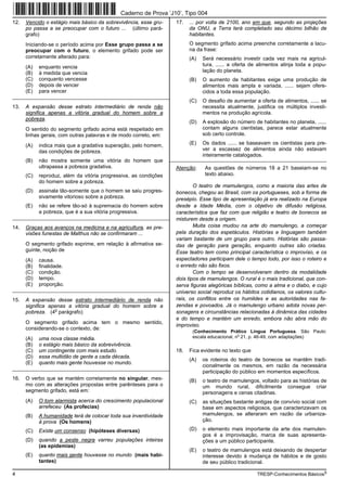 Caderno de Prova ’J10’, Tipo 004
12.   Vencido o estágio mais básico da sobrevivência, esse gru-     17.   ... por volta de 2100, ano em que, segundo as projeções
      po passa a se preocupar com o futuro ... (último pará-              da ONU, a Terra terá completado seu décimo bilhão de
      grafo)                                                              habitantes.
      Iniciando-se o período acima por Esse grupo passa a se              O segmento grifado acima preenche corretamente a lacu-
      preocupar com o futuro, o elemento grifado pode ser                 na da frase:
      corretamente alterado para:                                         (A)   Será necessário investir cada vez mais na agricul-
      (A)   enquanto vencia                                                     tura, ...... a oferta de alimentos atinja toda a popu-
      (B)   à medida que vencia                                                 lação do planeta.
      (C)   conquanto vencesse                                            (B)   O aumento de habitantes exige uma produção de
      (D)   depois de vencer                                                    alimentos mais ampla e variada, ...... sejam ofere-
      (E)   para vencer                                                         cidos a toda essa população.
_________________________________________________________
                                                                          (C)   O desafio de aumentar a oferta de alimentos, ...... se
13.   A expansão desse estrato intermediário de renda não                       necessita atualmente, justifica os múltiplos investi-
      significa apenas a vitória gradual do homem sobre a                       mentos na produção agrícola.
      pobreza.
                                                                          (D)   A explosão do número de habitantes no planeta, ......
      O sentido do segmento grifado acima está respeitado em                    contam alguns cientistas, parece estar atualmente
      linhas gerais, com outras palavras e de modo correto, em:                 sob certo controle.

      (A)   indica mais que a gradativa superação, pelo homem,            (E)   Os dados ...... se baseavam os cientistas para pre-
            das condições de pobreza.                                           ver a escassez de alimentos ainda não estavam
                                                                                inteiramente catalogados.
      (B)   não mostra somente uma vitória do homem que           _________________________________________________________
            ultrapassa a pobreza gradativa.                         Atenção:     As questões de números 18 a 21 baseiam-se no
      (C)   reproduz, além da vitória progressiva, as condições                  texto abaixo.
            do homem sobre a pobreza.
                                                                            O teatro de mamulengos, como a maioria das artes de
      (D)   assinala tão-somente que o homem se saiu progres-       bonecos, chegou ao Brasil, com os portugueses, sob a forma de
            sivamente vitorioso sobre a pobreza.                    presépio. Esse tipo de apresentação já era realizado na Europa
      (E)   não se refere tão-só à supremacia do homem sobre        desde a Idade Média, com o objetivo de difusão religiosa,
            a pobreza, que é a sua vitória progressiva.             característica que faz com que religião e teatro de bonecos se
_________________________________________________________           misturem desde a origem.
14.   Graças aos avanços na medicina e na agricultura, as pre-              Muita coisa mudou na arte do mamulengo, a começar
      visões funestas de Malthus não se confirmaram ...             pela duração dos espetáculos. Histórias e linguagem também
                                                                    variam bastante de um grupo para outro. Histórias são passa-
      O segmento grifado exprime, em relação à afirmativa se-       das de geração para geração, enquanto outras são criadas.
      guinte, noção de                                              Esse teatro tem como principal característica o improviso, e os
      (A)   causa.                                                  espectadores participam dele o tempo todo, por isso o roteiro e
      (B)   finalidade.                                             o enredo não são fixos.
      (C)   condição.                                                       Com o tempo se desenvolveram dentro da modalidade
      (D)   tempo.                                                  dois tipos de mamulengos. O rural é o mais tradicional, que con-
      (E)   proporção.                                              serva figuras alegóricas bíblicas, como a alma e o diabo, e cujo
_________________________________________________________           universo social reproduz os hábitos cotidianos, os valores cultu-
15.   A expansão desse estrato intermediário de renda não           rais, os conflitos entre os humildes e as autoridades nas fa-
      significa apenas a vitória gradual do homem sobre a           zendas e povoados. Já o mamulengo urbano adota novas per-
                  o
      pobreza. (4 parágrafo)                                        sonagens e circunstâncias relacionadas à dinâmica das cidades
                                                                    e do tempo e mantém um enredo, embora não abra mão do
      O segmento grifado acima tem o mesmo sentido,
                                                                    improviso.
      considerando-se o contexto, de:
                                                                           (Conhecimento Prático Língua Portuguesa. São Paulo:
      (A)   uma nova classe média.                                         escala educacional, no 21, p. 46-49, com adaptações)
      (B)   o estágio mais básico da sobrevivência.
      (C)   um contingente com mais estudo.                         18.   Fica evidente no texto que
      (D)   essa multidão de gente a cada década.
                                                                          (A)   os roteiros do teatro de bonecos se mantêm tradi-
      (E)   quanto mais gente houvesse no mundo.
                                                                                cionalmente os mesmos, em razão da necessária
_________________________________________________________
                                                                                participação do público em momentos específicos.
16.   O verbo que se mantém corretamente no singular, mes-                (B)   o teatro de mamulengos, voltado para as histórias de
      mo com as alterações propostas entre parênteses para o                    um mundo rural, dificilmente consegue criar
      segmento grifado, está em:                                                personagens e cenas citadinas.
      (A)   O tom alarmista acerca do crescimento populacional            (C)   as situações bastante antigas de convívio social com
            arrefeceu (As profecias)                                            base em aspectos religiosos, que caracterizavam os
      (B)   A humanidade terá de colocar toda sua inventividade                 mamulengos, se alteraram em razão da urbaniza-
            à prova (Os homens)                                                 ção.

      (C)   Existe um consenso (hipóteses diversas)                       (D)   o elemento mais importante da arte dos mamulen-
                                                                                gos é a improvisação, marca de suas apresenta-
      (D)   quando a peste negra varreu populações inteiras                     ções a um público participante.
            (as epidemias)
                                                                          (E)   o teatro de mamulengos está deixando de despertar
      (E)   quanto mais gente houvesse no mundo (mais habi-                     interesse devido à mudança de hábitos e de gosto
            tantes)                                                             de seu público tradicional.

4                                                                                                      TRESP-Conhecimentos Básicos5
 