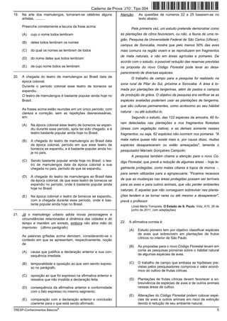 Caderno de Prova ’J10’, Tipo 004
19.   Na arte dos mamulengos, tornaram-se célebres alguns           Atenção:    As questões de números 22 a 25 baseiam-se no
      artistas, ......... .                                                     texto abaixo.

      Preenche corretamente a lacuna da frase acima:
                                                                           Pela primeira vez, um estudo pretende demonstrar como
      (A)   cujo o nome todos lembram                               as plantações de citros favorecem, ou não, a fauna de uma re-
                                                                    gião. Pesquisa da Universidade Federal de São Carlos (Ufscar),
      (B)   deles todos lembram os nomes
                                                                    campus de Sorocaba, mostra que pelo menos 50% das aves
      (C)   do qual os nomes se lembram de todos                    mais comuns na região vivem e se reproduzem em fragmentos
                                                                    de mata naturais, e não em áreas agrícolas e pomares. De
      (D)   do nome deles que todos lembram
                                                                    acordo com o estudo, a possível redução das reservas previstas
      (E)   de cujo nome todos se lembram                           na proposta do novo Código Florestal pode levar ao desa-
_________________________________________________________
                                                                    parecimento de diversas espécies.
20.   A chegada do teatro de mamulengos ao Brasil data da                  O trabalho de campo para a pesquisa foi realizado na
      época colonial.
                                                                    zona rural de Pilar do Sul, próxima a Sorocaba. A área é to-
      Durante o período colonial esse teatro de bonecos se
      expandiu.                                                     mada por plantações de tangerinas, além de pastos e campos
      O teatro de mamulengos é bastante popular ainda hoje no       de produção de grãos. O objetivo da pesquisa era verificar se as
      Brasil.                                                       espécies avaliadas poderiam usar as plantações de tangerina,
                                                                    que são culturas permanentes, como acréscimo ao seu hábitat
      As frases acima estão reunidas em um único período, com
      clareza e correção, sem as repetições desnecessárias,         natural − ou até substituí-lo.
      em:                                                                  Segundo o estudo, das 122 espécies da amostra, 60 fo-
                                                                    ram detectadas nas plantações e nos fragmentos florestais
      (A)   Na época colonial esse teatro de bonecos se expan-
            diu durante esse período, após ter sido chegado, e é    (áreas com vegetação nativa), e as demais somente nesses
            teatro bastante popular ainda hoje no Brasil.           fragmentos, ou seja, 62 espécies não ocorrem nos pomares. "A

      (B)   A chegada do teatro de mamulengos ao Brasil data        mata nativa quase não existe mais e, por causa disso, muitas
            da época colonial, período em que esse teatro de        espécies desapareceram ou estão ameaçadas", lamenta o
            bonecos se expandiu, e é bastante popular ainda ho-
                                                                    pesquisador Marcelo Gonçalves Campolin.
            je no país.
                                                                           A pesquisa também chama a atenção para o novo Có-
      (C)   Sendo bastante popular ainda hoje no Brasil, o tea-     digo Florestal, que prevê a redução de algumas áreas − hoje le-
            tro de mamulengos data da época colonial a sua
            chegada no país, período de que se expandiu.            galmente protegidas, como matas ciliares e topos de morros −,
                                                                    para serem utilizadas para a agropecuária. "Ficamos receosos
      (D)   A chegada do teatro de mamulengos ao Brasil data
            da época colonial, de que esse teatro de bonecos se     de que as mudanças nas áreas protegidas possam ser terríveis
            expandiu no período, onde é bastante popular ainda      para as aves e para outros animais, que vão perder ambientes
            hoje no Brasil.                                         naturais. E aquelas que não conseguem sobreviver nas planta-
      (E)   Na época colonial o teatro de bonecos se expandiu,      ções tendem a se tornar raras ou até mesmo a desaparecer",
            com a chegada durante esse período, onde é bas-         prevê o professor.
            tante popular ainda hoje no Brasil.
                                                                           (José Maria Tomazela. O Estado de S. Paulo, Vida, A15, 26 de
_________________________________________________________
                                                                           junho de 2011, com adaptações)
21.   Já o mamulengo urbano adota novas personagens e
      circunstâncias relacionadas à dinâmica das cidades e do
      tempo e mantém um enredo, embora não abra mão do              22.   A afirmativa correta é:
      improviso. (último parágrafo)
                                                                          (A)   Estudo pioneiro tem por objetivo classificar espécies
                                                                                de aves que sobrevivem em plantações de frutos
      As palavras grifadas acima denotam, considerando-se o
                                                                                cítricos no interior de São Paulo.
      contexto em que se apresentam, respectivamente, noção
      de
                                                                          (B)   As propostas para o novo Código Florestal levam em
      (A)   causa que justifica a declaração anterior e sua con-                conta as pesquisas pioneiras sobre o hábitat natural
            sequência imediata.                                                 de algumas espécies de aves.

      (B)   temporalidade e oposição ao que vem sendo expres-             (C)   O trabalho de campo que embasa as hipóteses pre-
            so no parágrafo.                                                    vistas pelos pesquisadores comprova o valor econô-
                                                                                mico do cultivo de frutas cítricas.
      (C)   oposição ao que foi expresso na afirmativa anterior e
            ressalva que não invalida a declaração feita.                 (D)   Plantações de frutas cítricas devem favorecer a so-
                                                                                brevivência de espécies de aves e de outros animais
      (D)   consequência da afirmativa anterior e conformidade                  nessas áreas de cultivo.
            com o fato expresso no mesmo segmento.
                                                                          (E)   Alterações do Código Florestal podem colocar espé-
      (E)   comparação com a declaração anterior e conclusão                    cies de aves e outros animais em risco de extinção
            coerente para o que está sendo afirmado.                            devido à redução de seu ambiente natural.
TRESP-Conhecimentos Básicos5                                                                                                         5
 