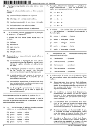 Caderno de Prova ’J10’, Tipo 004
23.   − hoje legalmente protegidas, como matas ciliares e topos     27.   A pesquisa, feita em terras destinadas ...... agricultura, te-
      de morros −                                                         ve por objetivo estudar ...... áreas que permitissem con-
                                                                          dições favoráveis de sobrevivência ...... aves.
      O segmento isolado pelos travessões, no último parágrafo,
      constitui                                                           (A)   a - as - as

      (A)   determinação de uma área a ser explorada.                     (B)   a - às - às

      (B)   informação com exemplos esclarecedores.                       (C)   à - às - as

      (C)   repetição desnecessária de uma mesma informação.              (D)   à - as - as

      (D)   introdução de um novo assunto no texto.                       (E)   à - as - às
                                                                  _________________________________________________________
      (E)   transcrição exata das palavras do pesquisador.
_________________________________________________________           28.   O cientista ......, com base em dados que lhe haviam sido
                                                                          ...... , que a pesquisa ...... resultados importantes para a
24.   ... se as espécies avaliadas poderiam usar as plantações            fauna da região.
                         o
      de tangerina ... (2 parágrafo)
                                                                          (A)   preveu - entregues        - trazeria
      O emprego da forma verbal grifada acima indica, no
      contexto,                                                           (B)   preveu - entregados - traria

      (A)   hipótese.                                                     (C)   previu   - entregues      - trazeria
      (B)   fato habitual.
                                                                          (D)   previu   - entregues      - traria
      (C)   ação presente.
      (D)   certeza.                                                      (E)   previu   - entregados - trazeria
                                                                  _________________________________________________________
      (E)   situação passada.
_________________________________________________________           29.   ...... tomar medidas que ...... a sobrevivência de algumas
                                                                          espécies de aves na região.
25.   Considerando-se o desenvolvimento textual, afirma-se
      corretamente que
                                                                          (A)   Era necessário      - garantisse
                                o
      (A)   o levantamento, no 3 parágrafo, das áreas nativas e
                                                                          (B)   Eram necessárias - garantisse
            das áreas cultivadas não apresenta relação com o
            número de espécies estudadas em cada uma des-
            sas áreas.                                                    (C)   Era necessário      - garantissem

      (B)
               o
            o 1 parágrafo apresenta, em resumo, o assunto que             (D)   Eram necessários - garantissem
            vai ser exposto nos demais, com conclusão
            expressa nas falas do responsável pela pesquisa.              (E)   Eram necessárias - garantissem
                                                                  _________________________________________________________
      (C)   o texto é repetitivo, nada havendo de acréscimo às      30.   O trecho redigido de acordo com as qualidades exigidas
                                          o
            informações constantes do 1 parágrafo, que são                em um documento oficial, principalmente clareza e cor-
            retomadas nos seguintes.                                      reção, é:
      (D)   as conclusões apresentadas no final do texto mos-             (A)   Cumprimos nosso dever, como o Chefe do Depar-
            tram certa incoerência por não ter sido determinado                 tamento, para informar V. Sa. que o andamento dos
            com precisão o objetivo do estudo.                                  nossos serviços se saiu de acordo com o que já es-
                   o                                                            tava sendo previsto desde o início, meta que con-
      (E)   no 2 parágrafo apresentam-se as razões que                          seguimos, felizmente, atingir.
            levaram à escolha do tipo de frutas no estudo pro-
            posto pelo pesquisador.
_________________________________________________________                 (B)   Em obediência às normas deste Departamento,
                                                                                encaminhamos este relatório, que tem por objetivo
Instruções para responder às questões de números 26 a 29.                       informar a V. Sa. o andamento de nossos serviços
                                                                                durante o bimestre, em que as metas foram integral-
       Para cada uma dessas questões, assinale, na folha de                     mente cumpridas.
respostas, a alternativa que preenche corretamente, na ordem,
as lacunas da frase apresentada.                                          (C)   Enquanto Chefe deste Departamento, devo dirigir-
                                                                                me à V. Sa. para que sabeis dos nossos proce-
                                                                                dimentos durante o bimestre, com a meta a ser
                                                                                atingida por nossos serviços, já determinada antes.
26.   Os ...... para a conclusão da pesquisa estavam próximos e
      exigiam ...... na ...... dos dados já obtidos.
                                                                          (D)   Devemos encaminhar a V. Sa. este relatório de que,
                                                                                na qualidade de Chefe do Departamento, damos
      (A)   prazos - rapidez - análize
                                                                                conta dos nossos serviços no bimestre, feitos com
      (B)   prasos - rapidez - análise                                          toda a boa vontade de atender bem nosso público.
      (C)   prasos - rapidês - análise
                                                                          (E)   Me dirijo a V. Sa., como o Chefe deste Depar-
      (D)   prazos - rapidês - análize                                          tamento, para informar-vos que estamos atingindo a
      (E)   prazos - rapidez - análise                                          meta prevista de realização no bimestre, em que
                                                                                atuamos de acordo com as regras estabelecidas.
6                                                                                                       TRESP-Conhecimentos Básicos5
 