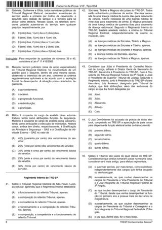 Caderno de Prova ’J10’, Tipo 004
38.   Gabriela, Guilherme e Gilda, todos servidores públicos do       42.   Sócrates, Tibério e Magnus são juizes do TRE-SP. Todos
      Tribunal Regional Eleitoral, necessitam ausentar-se do                estão enfrentando problemas de saúde. Sócrátes neces-
      serviço, sendo a primeira por motivo de casamento, o                  sita de uma licença médica de quinze dias para tratamento
      segundo para doação de sangue e a terceira para se                    de varizes. Tibério necessita de uma licença médica de
      alistar como eleitora. Nesses casos, os referidos servi-              vinte dias para tratamento de artrite. E Magnus precisará
      dores poderão ausentar-se do serviço, sem qualquer                    de uma licença médica de quarenta dias para tratamento
      prejuízo, respectivamente, por                                        de doença estomacal. Segundo o Regimento Interno do
                                                                            TRE-SP, bastará atestado médico, a critério do Tribunal
      (A)   8 (oito) dias; 1(um) dia e 2 (dois) dias.                       Regional Eleitoral, independentemente de exame ou
                                                                            inspeção, para
      (B)   6 (seis) dias; 1(um) dia e 1(um) dia.
      (C)   8 (oito) dias; 2 (dois) dias e 1 (um) dia.                      (A)   as licenças médicas de Sócrates, Tibério e Magnus.

      (D)   6 (seis) dias; 1(um) dia e 2 (dois) dias.                       (B)   as licenças médicas de Sócrates e Tibério, apenas.
                                                                            (C)   as licenças médicas de Sócrates e Magnus, apenas.
      (E)   8 (oito) dias; 2 (dois) dias e 2(dois) dias.
_________________________________________________________                   (D)   a licença médica de Sócrates, apenas.
Instruções: Para responder às questões de números 39 e 40,                  (E)   as licenças médicas de Tibério e Magnus, apenas.
                             o
            considere a Lei n 11.416/2006                          _________________________________________________________

39.   Marcelo, técnico judiciário (área de apoio especializado)       43.   Considere que João é Presidente do Conselho Nacio-
      do Tribunal Regional Eleitoral, foi movimentado de um                 nal de Justiça, Alfredo é Diretor Geral de Secretaria do
      padrão para o seguinte, dentro de uma mesma classe,                   TRE-SP, Alexandre é Presidente do TRE-SP, Caio é Pre-
                                                                                                                      a
      observado o interstício de um ano, conforme os critérios              sidente do Tribunal Regional Federal da 2 Região e José
      regulamentares aplicáveis e de acordo com a avaliação                 é Presidente do Superior Tribunal de Justiça. Segundo o
      formal de desempenho. A situação posta caracteriza, le-               Regimento Interno, junto à Presidência do TRE-SP oficiará
      galmente,                                                             Herculano, Juiz Assessor, designado pelo Tribunal de
                                                                            Justiça, que terá atribuições, além das exclusivas do
      (A)   o aproveitamento.                                               cargo, as que lhe forem delegadas por

      (B)   o acesso.                                                       (A)   José.
      (C)   a progressão funcional.                                         (B)   João.
      (D)   a redistribuição.                                               (C)   Alexandre.
      (E)   a promoção.                                                     (D)   Alfredo.
_________________________________________________________                   (E)   Caio.
40.   Milton é ocupante do cargo de analista (área adminis-        _________________________________________________________
      trativa), tendo como atribuições funções de segurança.
                                                                      44.   O Juiz Demóstenes foi acusado da prática de ilícito elei-
      Marlene é ocupante do cargo de analista (área judiciária),
                                                                            toral, competindo ao TRE-SP a apreciação da justa causa
      tendo como atribuições a execução de mandados. Nesses
                                                                            para dispensa da função eleitoral antes do transcurso do
      casos, ambos tem direito, respectivamente, à Gratificação
      de Atividade e Segurança − GAS e à Gratificação de Ati-               (A)   primeiro biênio.
      vidade Externa − GAE no valor de
                                                                            (B)   segundo biênio.
      (A)   40% (quarenta por cento) dos vencimentos do ser-                (C)   terceiro biênio.
            vidor.
                                                                            (D)   quarto biênio.
      (B)   25% (vinte por cento) dos vencimentos do servidor.
                                                                            (E)   quinto biênio.
      (C)   35% (trinta e cinco por cento) do vencimento básico    _________________________________________________________
            do servidor.
                                                                      45.   Matias e Tibúrcio são juizes de igual classe do TRE-SP.
      (D)   25% (vinte e cinco por cento) do vencimento básico              Considerando que ambos tomaram posse na mesma data,
            do servidor.                                                    considerar-se-á mais antigo, para efeitos regimentais,
      (E)   30% (trinta por cento) do vencimento básico do                  (A)   o que tiver servido, por mais tempo, como substituto,
            servidor.                                                             independentemente dos cargos que tenha ocupado
_________________________________________________________                         ou venha ocupar.

                 Regimento Interno do TRE-SP                                (B)   sucessivamente, ao que couber desempenhar os
                                                                                  cargos de Presidente e Vice-Presidente do Tribunal
41.   Sobre o Tribunal Regional Eleitoral de São Paulo, Lucio,                    e o Juiz integrante do Tribunal Regional Federal da
                                                                                   a
      ao estudar, aprendeu que o Regimento Interno estabelece                     3 Região.
                                                                            (C)   ao que couber desempenhar o cargo de Presidente
      (A)   o funcionamento do referido Tribunal, apenas.                         do Tribunal, desde que venha desempenhar tal fun-
      (B)   a composição do referido Tribunal, apenas.                            ção no primeiro ano e possua mais de dez anos na
                                                                                  magistratura.
      (C)   a competência do referido Tribunal, apenas.
                                                                            (D)   sucessivamente, ao que couber desempenhar os
      (D)   o funcionamento e a composição do referido Tribu-                     cargos de Presidente do Tribunal e Corregedor e o
                                                                                                                                   a
            nal, apenas.                                                          Juiz integrante do Tribunal Regional Federal da 1 Re-
                                                                                  gião.
      (E)   a composição, a competência e o funcionamento do
            referido Tribunal.                                              (E)   o juiz que, dentre eles, for o mais idoso.

8                                                                                                         TRESP-Conhecimentos Básicos5
 