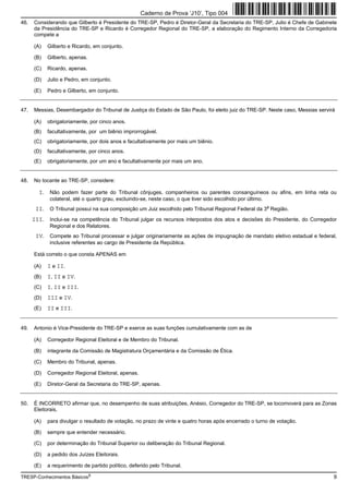 Caderno de Prova ’J10’, Tipo 004
46.   Considerando que Gilberto é Presidente do TRE-SP, Pedro é Diretor-Geral da Secretaria do TRE-SP, Julio é Chefe de Gabinete
      da Presidência do TRE-SP e Ricardo é Corregedor Regional do TRE-SP, a elaboração do Regimento Interno da Corregedoria
      compete a

      (A)   Gilberto e Ricardo, em conjunto.

      (B)   Gilberto, apenas.

      (C)   Ricardo, apenas.

      (D)   Julio e Pedro, em conjunto.

      (E)   Pedro e Gilberto, em conjunto.


47.   Messias, Desembargador do Tribunal de Justiça do Estado de São Paulo, foi eleito juiz do TRE-SP. Neste caso, Messias servirá

      (A)   obrigatoriamente, por cinco anos.
      (B)   facultativamente, por um biênio improrrogável.
      (C)   obrigatoriamente, por dois anos e facultativamente por mais um biênio.
      (D)   facultativamente, por cinco anos.
      (E)   obrigatoriamente, por um ano e facultativamente por mais um ano.


48.   No tocante ao TRE-SP, considere:

        I. Não podem fazer parte do Tribunal cônjuges, companheiros ou parentes consanguíneos ou afins, em linha reta ou
             colateral, até o quarto grau, excluindo-se, neste caso, o que tiver sido escolhido por último.
       II. O Tribunal possui na sua composição um Juiz escolhido pelo Tribunal Regional Federal da 3a Região.
      III. Inclui-se na competência do Tribunal julgar os recursos interpostos dos atos e decisões do Presidente, do Corregedor
             Regional e dos Relatores.
       IV. Compete ao Tribunal processar e julgar originariamente as ações de impugnação de mandato eletivo estadual e federal,
             inclusive referentes ao cargo de Presidente da República.

      Está correto o que consta APENAS em

      (A)   I e II.
      (B)   I, II e IV.
      (C)   I, II e III.
      (D)   III e IV.
      (E)   II e III.


49.   Antonio é Vice-Presidente do TRE-SP e exerce as suas funções cumulativamente com as de

      (A)   Corregedor Regional Eleitoral e de Membro do Tribunal.

      (B)   integrante da Comissão de Magistratura Orçamentária e da Comissão de Ética.

      (C)   Membro do Tribunal, apenas.

      (D)   Corregedor Regional Eleitoral, apenas.

      (E)   Diretor-Geral da Secretaria do TRE-SP, apenas.


50.   É INCORRETO afirmar que, no desempenho de suas atribuições, Anésio, Corregedor do TRE-SP, se locomoverá para as Zonas
      Eleitorais,

      (A)   para divulgar o resultado de votação, no prazo de vinte e quatro horas após encerrado o turno de votação.

      (B)   sempre que entender necessário.

      (C)   por determinação do Tribunal Superior ou deliberação do Tribunal Regional.

      (D)   a pedido dos Juízes Eleitorais.

      (E)   a requerimento de partido político, deferido pelo Tribunal.

TRESP-Conhecimentos Básicos5                                                                                                     9
 
