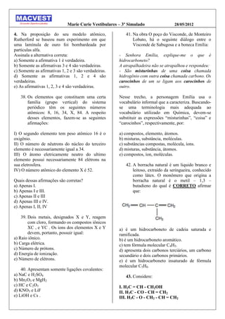 Marie Curie Vestibulares – 3º Simulado                 28/05/2012

4. Na proposição do seu modelo atômico,                  41. Na obra O poço do Visconde, de Monteiro
Rutherford se baseou num experimento em que                  Lobato, há o seguinte diálogo entre o
uma lamínula de ouro foi bombardeada por                     Visconde de Sabugosa e a boneca Emília:
partículas alfa.
Assinala a alternativa correta:                       - Senhora Emília, explique-me o que é
a) Somente a afirmativa 1 é verdadeira.               hidrocarboneto?
b) Somente as afirmativas 3 e 4 são verdadeiras.      A atrapalhadeira não se atrapalhou e respondeu:
c) Somente as afirmativas 1, 2 e 3 são verdadeiras.   - São misturinhas de uma coisa chamada
d) Somente as afirmativas 1, 2 e 4 são                hidrogênio com outra coisa chamada carbono. Os
verdadeiras.                                          carocinhos de um se ligam aos carocinhos de
e) As afirmativas 1, 2, 3 e 4 são verdadeiras.        outro.

   38. Os elementos que constituem uma certa          Nesse trecho, a personagem Emília usa o
       família (grupo vertical) do sistema            vocabulário informal que a caracteriza. Buscando-
       periódico têm os seguintes números             se uma terminologia mais adequada ao
       atômicos: 8, 16, 34, X, 84. A respeito         vocabulário utilizado em Química, devem-se
       desses elementos, fazem-se as seguintes        substituir as expressões “misturinhas”, “coisa” e
       afirmações:                                    “carocinhos”, respectivamente, por:

I) O segundo elemento tem peso atômico 16 é o         a) compostos, elemento, átomos.
oxigênio.                                             b) misturas, substância, moléculas.
II) O número de nêutrons do núcleo do terceiro        c) substâncias compostas, molécula, íons.
elemento é necessariamente igual a 34.                d) misturas, substância, átomos.
III) O átomo eletricamente neutro do ultimo           e) compostos, íon, moléculas.
elemento possui necessariamente 84 elétrons na
sua eletrosfera.                                         42. A borracha natural é um liquido branco e
IV) O número atômico do elemento X é 52.                     leitoso, extraído da seringueira, conhecido
                                                             como látex. O monômero que origina a
Quais dessas afirmações são corretas?                        borracha natural é o metil – 1,3 –
a) Apenas I.                                                 butadieno do qual é CORRETO afirmar
b) Apenas I e III.                                           que:
c) Apenas II e III
d) Apenas III e IV.
e) Apenas I, II, IV

    39. Dois metais, designados X e Y, reagem
        com cloro, formando os compostos iônicos
        XC , e YC . Os íons dos elementos X e Y       a) é um hidrocarboneto de cadeia saturada e
        devem, portanto, possuir igual:               ramificada.
a) Raio iônico.                                       b) é um hidrocarboneto aromático.
b) Carga elétrica.                                    c) tem fórmula molecular C4H5.
c) Número de prótons.                                 d) apresenta dois carbonos terciários, um carbono
d) Energia de ionização.                              secundário e dois carbonos primários.
e) Número de elétrons.                                e) é um hidrocarboneto insaturado de fórmula
                                                      molecular C5H8.
    40. Apresentam somente ligações covalentes:
a) NaC e H2SO4                                           43. Considere:
b) Mn2O3 e MgH2
c) HC e C2O3                                          I. H2C = CH - CH2OH
d) KNO3 e LiF                                         II. H3C - CO - CH = CH2
e) LiOH e Cs .                                        III. H3C - O - CH2 - CH = CH2
 