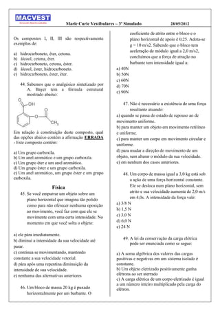 Marie Curie Vestibulares – 3º Simulado                  28/05/2012

                                                                  coeficiente de atrito entre o bloco e o
Os compostos I, II, III são respectivamente                       plano horizontal de apoio é 0,25. Adota-se
exemplos de:                                                      g = 10 m/s2. Sabendo que o bloco tem
                                                                  aceleração de módulo igual a 2,0 m/s2,
a)   hidrocarboneto, éter, cetona.
b)   álcool, cetona, éter.                                        concluímos que a força de atração no
c)   hidrocarboneto, cetona, éster.                               barbante tem intensidade igual a:
d)   álcool, éster, hidrocarboneto.                      a) 40N
e)   hidrocarboneto, éster, éter.                        b) 50N
                                                         c) 60N
     44. Sabemos que o analgésico sintetizado por        d) 70N
         A. Bayer tem a fórmula estrutural
                                                         e) 90N
         mostrado abaixo:

                                                             47. Não é necessário a existência de uma força
                                                                 resultante atuando:
                                                         a) quando se passa do estado de repouso ao de
                                                         movimento uniforme.
                                                         b) para manter um objeto em movimento retilíneo
Em relação à constituição deste composto, qual           e uniforme.
das opções abaixo contém a afirmação ERRADA              c) para manter um corpo em movimento circular e
- Este composto contém:
                                                         uniforme.
a) Um grupo carboxila.                                   d) para mudar a direção do movimento de um
b) Um anel aromático e um grupo carboxila.               objeto, sem alterar o módulo da sua velocidade.
c) Um grupo éter e um anel aromático.                    e) em nenhum dos casos anteriores.
d) Um grupo éster e um grupo carboxila.
e) Um anel aromático, um grupo éster e um grupo              48. Um corpo de massa igual a 3,0 kg está sob
carboxila.                                                       a ação de uma força horizontal constante.
                       Física                                    Ele se desloca num plano horizontal, sem
     45. Se você empurrar um objeto sobre um                     atrito e sua velocidade aumenta de 2,0 m/s
         plano horizontal que imagina tão polido                 em 4,0s. A intensidade da força vale:
                                                         a) 3/8 N
         como para não oferecer nenhuma oposição
                                                         b) 1,5 N
         ao movimento, você faz com que ele se
         movimente com uma certa intensidade. No         c) 3,0 N
         momento em que você solta o objeto:             d) 6,0 N
                                                         e) 24 N
a) ele pára imediatamente.
                                                            49. A lei da conservação da carga elétrica
b) diminui a intensidade da sua velocidade até
                                                                pode ser enunciada como se segue:
parar.
c) continua se movimentando, mantendo                    a) A soma algébrica dos valores das cargas
constante a sua velocidade vetorial.                     positivas e negativas em um sistema isolado é
d) pára após uma repentina diminuição da                 constante.
intensidade de sua velocidade.                           b) Um objeto eletrizado positivamente ganha
e) nenhuma das alternativas anteriores                   elétrons ao ser aterrado
                                                         c) A carga elétrica de um corpo eletrizado é igual
                                                         a um número inteiro multiplicado pela carga do
     46. Um bloco de massa 20 kg é puxado                elétron.
         horizontalmente por um barbante. O
 