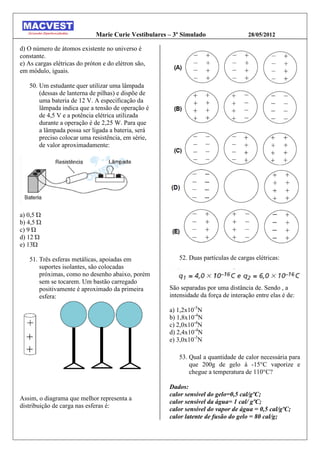 Marie Curie Vestibulares – 3º Simulado                  28/05/2012

d) O número de átomos existente no universo é
constante.
e) As cargas elétricas do próton e do elétron são,
em módulo, iguais.

   50. Um estudante quer utilizar uma lâmpada
       (dessas de lanterna de pilhas) e dispõe de
       uma bateria de 12 V. A especificação da
       lâmpada indica que a tensão de operação é
       de 4,5 V e a potência elétrica utilizada
       durante a operação é de 2,25 W. Para que
       a lâmpada possa ser ligada a bateria, será
       preciso colocar uma resistência, em série,
       de valor aproximadamente:




a) , Ώ
b) , Ώ
c) Ώ
d) Ώ
e) Ώ

   51. Três esferas metálicas, apoiadas em                52. Duas partículas de cargas elétricas:
       suportes isolantes, são colocadas
       próximas, como no desenho abaixo, porém
       sem se tocarem. Um bastão carregado
       positivamente é aproximado da primeira          São separadas por uma distância de. Sendo , a
       esfera:                                         intensidade da força de interação entre elas é de:

                                                       a) 1,2x10-5N
                                                       b) 1,8x10-4N
                                                       c) 2,0x10-4N
                                                       d) 2,4x10-4N
                                                       e) 3,0x10-3N

                                                          53. Qual a quantidade de calor necessária para
                                                              que 200g de gelo à -15°C vaporize e
                                                              chegue a temperatura de 110°C?

                                                       Dados:
                                                       calor sensível do gelo=0,5 cal/gºC;
Assim, o diagrama que melhor representa a
                                                       calor sensível da água= 1 cal/ gºC;
distribuição de carga nas esferas é:
                                                       calor sensível do vapor de água = 0,5 cal/gºC;
                                                       calor latente de fusão do gelo = 80 cal/g;
 