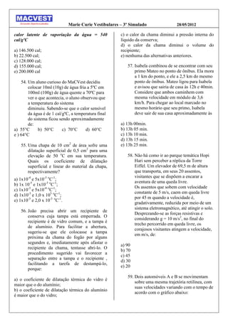 Marie Curie Vestibulares – 3º Simulado                 28/05/2012

calor latente de vaporiação da água = 540               c) o calor da chama diminui a pressão interna do
cal/gºC                                                 líquido da conserva;
                                                        d) o calor da chama diminui o volume do
a) 146.500 cal;                                         recipiente;
b) 22.500 cal;                                          e) nenhuma das alternativas anteriores.
c) 128.000 cal;
d) 155.000 cal;                                            57. Isabela combinou de se encontrar com seu
e) 200.000 cal                                                 primo Mateo no ponto de ônibus. Ela mora
                                                               a 1 km do ponto, e ele a 2,5 km do mesmo
    54. Um aluno curioso do MaCVest decidiu                    ponto de ônibus. Mateo ligou para Isabela
        colocar 10ml (10g) de água fria a 5ºC em               e avisou que sairia de casa às 12h e 40min.
        100ml (100g) de água quente a 70ºC para                Considere que ambos caminhem com
        ver o que acontecia, o aluno observou que              mesma velocidade em módulo de 3,6
        a temperatura do sistema                               km/h. Para chegar ao local marcado no
        diminuiu. Sabendo-se que o calor sensível              mesmo horário que seu primo, Isabela
        da água é de 1 cal/gºC, a temperatura final            deve sair de sua casa aproximadamente às
        do sistema ficou sendo aproximadamente
        de:                                             a) 13h 00min.
a) 55°C       b) 50°C      c) 70°C     d) 60°C          b) 13h 05 min.
e ) 64°C                                                c) 13h 10 min.
                                                        d) 13h 15 min.
    55. Uma chapa de 10 cm2 de área sofre uma           e) 13h 25 min.
        dilatação superficial de 0,5 cm2 para uma
        elevação de 50 oC em sua temperatura.              58. Não há como ir ao parque temática Hopi
        Quais os coeficiente de dilatação                      Hari sem perceber a réplica da Torre
        superficial e linear do material da chapa,             Eiffel. Um elevador de 69,5 m de altura
        respectivamente?                                       que transporta, em seus 20 assentos,
                                                               visitantes que se dispõem a encarar a
a) 1x10-4 e 5x10-3 oC-1;
                                                               aventura de uma queda livre.
b) 1x 10-5 e 1x10-3 oC-1;
                                                               Os assentos que sobem com velocidade
c) 1x10-3 e 5x10-4 oC-1;
                                                               constante de 5 m/s, caem em queda livre
d) 1x10-3 e 1,0 x 105 oC-1;
                                                               por 45 m quando a velocidade é,
e) 1x10-3 e 2,0 x 10-3 oC-1.
                                                               gradativamente, reduzida por meio de um
                                                               sistema eletromagnético, até atingir o solo.
    56. João precisa abrir um recipiente de
                                                               Desprezando-se as forças resistivas e
        conserva cuja tampa está emperrada. O
                                                               considerando g = 10 m/s2, no final do
        recipiente é de vidro comum, e a tampa é
                                                               trecho percorrido em queda livre, os
        de alumínio. Para facilitar a abertura,
                                                               corajosos visitantes atingem a velocidade,
        sugeriu-se que ele colocasse a tampa
                                                               em m/s, de:
        próxima da chama do fogão por alguns
        segundos e, imediatamente após afastar o
                                                        a) 90
        recipiente da chama, tentasse abri-lo. O
                                                        b) 70
        procedimento sugerido vai favorecer a
                                                        c) 45
        separação entre a tampa e o recipiente ,
                                                        d) 30
        facilitando a tarefa de destampá-lo,
                                                        e) 20
        porque:
                                                           59. Dois automóveis A e B se movimentam
a) o coeficiente de dilatação térmica do vidro é
                                                               sobre uma mesma trajetória retilínea, com
maior que o do alumínio;
                                                               suas velocidades variando com o tempo de
b) o coeficiente de dilatação térmica do alumínio
                                                               acordo com o gráfico abaixo:
é maior que o do vidro;
 
