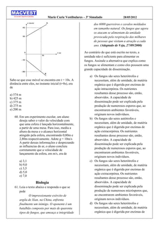 Marie Curie Vestibulares – 3º Simulado               28/05/2012

                                                               dos 6000 guerreiros e cavalos moldados
                                                               em tamanho natural. Os fungos que agora
                                                               os atacam se alimentam da umidade
                                                               provocada pela respiração das milhares
                                                               de pessoas que visitam a atração a cada
                                                               ano. (Adaptado de Veja, 27/09/2000)

                                                        Ao contrário do que está escrito no texto, a
                                                        umidade não é suficiente para alimentar os
                                                        fungos. Assinale a alternativa que explica como
                                                        os fungos se alimentam e como eles possuem uma
                                                        grande capacidade de disseminação.

                                                            a) Os fungos são seres heterótrofos e
Sabe-se que esse móvel se encontra em t = 10s. A               necessitam, além de umidade, de matéria
distância entre eles, no instante inicial (t=0s), era          orgânica que é digerida por enzimas de
de                                                             ação intracorpórea. Os nutrientes
                                                               resultantes desse processo são, então,
a) 574 m
b) 425 m                                                       absorvidos. A capacidade de
c) 375 m                                                       disseminação pode ser explicada pela
d) 275 m                                                       produção de numerosos esporos que, ao
e) 200 m                                                       encontrarem ambientes favoráveis,
                                                               originam novos indivíduos.
   60. Em um experimento escolar, um aluno
                                                            b) Os fungos são seres autótrofos e
       deseja saber o valor da velocidade com
       que uma esfera é lançada horizontalmente,               necessitam, além de umidade, de matéria
       a partir de uma mesa. Para isso, mediu a                orgânica que é digerida por enzimas de
       altura da mesa e o alcance horizontal                   ação extracorpórea. Os nutrientes
       atingido pela esfera, encontrando 0,80m e               resultantes desse processo são, então,
       2,80m respectivamente. Adote g = 10m/s                  absorvidos. A capacidade de
       A partir dessas informações e desprezando               disseminação pode ser explicada pela
       as influencias do ar, o aluno concluiu
                                                               produção de numerosos esporos que, ao
       corretamente que a velocidade de
       lançamento da esfera, em m/s, era de                    encontrarem ambientes favoráveis,
                                                               originam novos indivíduos.
       a) 3,1                                               c) Os fungos são seres heterótrofos e
       b) 9,0                                                  necessitam, além de umidade, de matéria
       c) 3,5                                                  orgânica que é digerida por enzimas de
       d) 5,0                                                  ação extracorpórea. Os nutrientes
       e) 7,0
                                                               resultantes desse processo são, então,
                     Biologia                                  absorvidos. A capacidade de
   61. Leia o texto abaixo e responda o que se                 disseminação pode ser explicada pela
       pede                                                    produção de numerosos micrósporos que,
              O impressionante exército de                     ao encontrarem ambientes favoráveis,
       argila de Xian, na China, enfrenta                      originam novos indivíduos.
       finalmente um inimigo. O oponente é um               d) Os fungos são seres heterótrofos e
       batalhão composto por mais de quarenta                  necessitam, além de umidade, de matéria
       tipos de fungos, que ameaça a integridade               orgânica que é digerida por enzimas de
 
