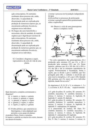Marie Curie Vestibulares – 3º Simulado                 28/05/2012

       ação extracorpórea. Os nutrientes              c) tornar o processo de fecundação independente
       resultantes desse processo são, então,         da água.
       absorvidos. A capacidade de                    d) diversificar os processos de polinização.
                                                      e) tornar a geração gametofítica predominante
       disseminação pode ser explicada pela
                                                      sobre o esporofítica.
       produção de numerosos esporos que, ao
       encontrarem ambientes favoráveis,                 64. Observe o ciclo de uma gimnosperma
       originam novos indivíduos.                            abaixo e complete o texto.
    e) Os fungos são seres heterótrofos e
       necessitam, além de umidade, de matéria
       orgânica que é digerida por enzimas de
       ação extracorpórea. Os nutrientes
       resultantes desse processo são, então,
       absorvidos. A capacidade de
       disseminação pode ser explicada pela
       produção de numerosos gametas que, ao
       encontrarem ambientes favoráveis,
       originam novos indivíduos.


         62. Considere o diagrama a seguir,
         representativo do ciclo de vida de uma        “ No ciclo reprodutivo das gimnospermas, I) é
                         planta.                      produzido pela estrutura (V) por (1), e (II) é
                                                      produzido pela estrutura (IV), por (2). Desta
                                                      maneira, sabemos que (I) e (II) são (A) e (IV) e
                                                      (V) são (B) e são as estruturas reprodutoras do
                                                      vegetal. Posteriormente à fecundação, forma o
                                                      zigoto, que se divide e gera o embrião, que fica
                                                      protegido pela (III), o embrião é envolvido por
                                                      uma reserva energética, o (C), que é (D). Quando
                                                      (III) germina, por (3), nasce um novo indivíduo
                                                      diploide, dando fim ao ciclo.”

                                                      Os algarismos I, II, II, IV e V, os números 1, 2 e
                                                      3, e as letras A, B, C e D, são, respectivamente:

Qual alternativa completa corretamente o              a) I- grão de pólen; II- oosfera; III- semente; IV-
diagrama?                                             estróbilo masculino; V- estróbilo feminino; 1-
    a) x- esporo, y- zigoto, z- gameta                mitose; 2- meiose; 3- meiose; A- haploide; B-
    b) x- esporo, y- gameta, z- zigoto                haploide; C- amido; D- diploide.
    c) x- gameta, y- esporo, z- zigoto                b) I- grão de pólen; II- oosfera; III- semente; IV-
    d) x- gameta, y- zigoto, z- esporo                estróbilo feminino; V- estróbilo masculino; 1-
    e) x- zigoto, y- esporo, z- gameta                meiose; 2- meiose; 3- mitose; A- haploide; B-
                                                      diploide; C- endosperma; D- haploide.
    63. O tubo polínico, que caracteriza as           c) I- anterozóide; II- oosfera; III- fruto; IV-
        fanerógamas, é uma adaptação que              estróbilo feminino; V- estróbilo masculino; 1-
        permitiu a esse grupo de plantas:             meiose; 2- meiose; 3- mitose; A- haploide; B-
a) produzir flores, frutos e sementes.                diploide; C- endosperma; D- haploide.
b) manter o embrião no interior do ovário, durante    d) I- grão de pólen; II- oosfera; III- semente; IV-
seu desenvolvimento.                                  flor; V- flor; 1- meiose; 2- meiose; 3- mitose; A-
 