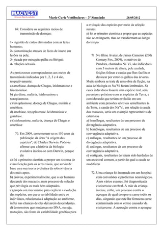 Marie Curie Vestibulares – 3º Simulado                  28/05/2012

                                                      a evolução das espécies por meio da seleção
   69. Considere os seguintes meios de                natural.
       transmissão de doenças:                        e) foi o primeiro cientista a propor que as espécies
                                                      não se extinguem, mas se transformam ao longo
1- ingestão de cistos eliminados com as fezes         do tempo
humanas;
2- contaminação através de fezes de inseto em
lesões na pele;                                           71. No filme Avatar, de James Cameron (20th
3- picada por mosquito palha ou Birigui;                      Century Fox, 2009), os nativos de
4- relações sexuais.                                          Pandora, chamados Na’Vi, são indivíduos
                                                              com 3 metros de altura, pele azulada,
As protozooses correspondentes aos meios de                   feições felinas e cauda que lhes facilita o
transmissão indicados por 1, 2, 3 e 4 são,                    deslocar por entre os galhos das árvores.
respectivamente:                                      Muito embora se trate de uma obra de ficção, na
a) amebíase, doença de Chagas, leishmaniose e         aula de biologia os Na’Vi foram lembrados. Se
tricomoníase.                                         esses indivíduos fossem uma espécie real, sem
b) giardíase, malária, leishmaniose e                 parentesco próximo com as espécies da Terra, e
toxoplasmose.                                         considerando que teriam evoluído em um
c) toxoplasmose, doença de Chagas, malária e          ambiente com pressões seletivas semelhantes às
amebíase.                                             da erra, a cauda dos Na’Vi, em relação à cauda
d) amebíase, toxoplasmose, leishmaniose e             dos macacos, seria um exemplo representativo de
giardíase.                                            estruturas
e) leishmaniose, malária, doença de Chagas e          a) homólogas, resultantes de um processo de
amebíase                                              divergência adaptativa.
                                                      b) homólogas, resultantes de um processo de
    70. Em 2009, comemoram-se os 150 anos da          convergência adaptativa.
        publicação da obra "A origem das              c) análogas, resultantes de um processo de
        espécies", de Charles Darwin. Pode-se         divergência adaptativa.
        afirmar que a história da biologia            d) análogas, resultantes de um processo de
        evolutiva iniciou-se com Darwin, porque       convergência adaptativa.
        ele                                           e) vestigiais, resultantes de terem sido herdadas de
a) foi o primeiro cientista a propor um sistema de    um ancestral comum, a partir do qual a cauda se
classificação para os seres vivos, que serviu de      modificou.
base para sua teoria evolutiva da sobrevivência
dos mais aptos.                                          72. Uma criança foi internada em um hospital
b) provou, experimentalmente, que o ser humano               com convulsões e problemas neurológicos.
descende dos macacos, num processo de seleção                Após vários exames, foi diagnosticada
que privilegia os mais bem adaptados.                        cisticercose cerebral. A mãe da criança
c) propôs um mecanismo para explicar a evolução              iniciou, então, um processo contra o
das espécies, em que a variabilidade entre os                açougue do qual comprava carne todos os
indivíduos, relacionada à adaptação ao ambiente,             dias, alegando que este lhe forneceu carne
influi nas chances de eles deixarem descendentes.            contaminada com o verme causador da
d) demonstrou que mudanças no DNA, ou seja,                  cisticercose. A acusação contra o açougue
mutações, são fonte da variabilidade genética para
 