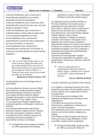 Marie Curie Vestibulares – 3º Simulado                   28/05/2012

a) não tem fundamento, pois a cisticercose é                 significativa no que se refere à integração
transmitida pela ingestão de ovos de tênia                   do Brasil no mercado mundial, porque:
eliminados nas fezes dos hospedeiros.
                                                      a) a diplomacia joanina insuflou rebeliões na
b) não tem fundamento, pois a cisticercose não é
                                                      Província Cisplatina, favorecendo, assim, a
transmitida pelo consumo de carne, mas, sim, pela     exportação do couro sulino para a Europa.
picada de mosquitos vetores.                          b) foi extinto o tráfico de escravos negros para o
c) não tem fundamento, pois a cisticercose é          Brasil em troca do direito de os comerciantes
contraída quando a criança nada em lagoas onde        lusos abastecerem, com exclusividade, algumas
vivem caramujos hospedeiros do verme.                 colônias inglesas, como a Guiana.
d) tem fundamento, pois a cisticercose é              c) foram assinados os Tratados de Aliança e
                                                      Amizade e de Comércio e Navegação com a
transmitida pelo consumo de carne contaminada
                                                      Inglaterra, por meio dos quais se garantia a
por larvas encistadas, os cisticercos.                preponderância inglesa no comércio com o Brasil.
e) tem fundamento, pois a cisticercose é              d) traçou-se e executou-se um projeto de cultivo e
transmitida pelo consumo dos ovos da tênia, os        exportação de algodão, com vistas a substituir a
cisticercos, que ficam alojados na carne do animal    exportação norte-americana, prejudicada pela
hospedeiro.                                           Guerra de Independência.
                                                      e) promoveu-se uma legislação visando à
                    História                          contenção das importações de supérfluos, que,
                                                      naquela época, começavam a abarrotar o porto do
   73. “Eu, el-rei D. João III, faço saber a vós,
                                                      Rio de Janeiro.
       Tomé de Souza, fidalgo da minha casa,
       que ordenei mandar fazer nas terras do
                                                         75. “Está aí a explicação para a
       Brasil uma fortaleza e povoação grande e
                                                             originalidade do Brasil na América
       forte na Baía de Todos os Santos (…)
                                                             Latina: manter a unidade de ser, durante
       Tenho por bem enviar-vos por governador
                                                             o século XIX, a única monarquia da
       das ditas terras do Brasil”
                                                             América”
              Regimento de Tomé de Souza, 1549
                                                                            Caceres, História do Brasil
As determinações do rei de Portugal estavam
                                                      Assinale a alternativa que justifica a frase anterior
relacionadas:
                                                      a) A unidade e a monarquia interessavam à elite
a) à necessidade de colonizar e povoar o Brasil
                                                      proprietária que temia o fim do trabalho escravo e
para compensar a perda das demais colônias
                                                      as lutas regionais, daí a independência feita de
agrícolas portuguesas do Oriente e da África.
                                                      cima para baixo
b) aos planos de defesa militar do império
                                                      b) A forma de governo monárquico fora
português para garantir as rotas comerciais para a
                                                      imposição da Inglaterra para reconhecer nossa
Índia, Indonésia, Timor, Japão e China.
                                                      independência.
c) a um projeto que abrangia conjuntamente a
                                                      c) Os líderes da aristocracia rural eram
exploração agrícola, a colonização e a defesa do
                                                      abolicionistas e republicanos e relutavam em
território.
                                                      aceitar o governo monárquico.
d) aos projetos administrativos da nobreza
                                                      d) O separatismo nunca esteve presente em nossa
palaciana visando à criação de fortes e feitorias
                                                      história, nem na fase colonial e tampouco no
para atrair missionários e militares ao Brasil.
                                                      império.
e) ao plano de inserir o Brasil no processo de
                                                      e) Os liberais no Brasil da época não temiam a
colonização escravista semelhante ao
                                                      haitização do país, já que defendiam o fim da
desenvolvido na África e no Oriente.
                                                      escravidão e amplos direitos à população.
   74. A chegada da Corte portuguesa no Brasil,
                                                         76. O Golpe da Maioridade, datado de julho
       em 1808, representou uma mudança
                                                             de 1840 e que elevou D. Pedro II a
 