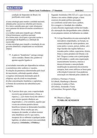 Marie Curie Vestibulares – 3º Simulado                 28/05/2012

       condição de Imperador do Brasil, foi           Segundo Aristóteles (384-322 a.C.), que viveu em
       justificado como sendo                         Atenas e em outras cidades gregas, o bom
                                                      exercício do poder político pressupõe
a) uma estrategia para manter a unidade nacional,
                                                      a) o confronto social entre ricos e pobres.
abalada pelas sucessivas rebeliões provinciais.
b) o único caminho para que o país alcançasse         b) a coragem e a bondade dos cidadãos.
novo patamar de desenvolvimento econômico e           c) uma eficiente organização militar do Estado.
social.                                               d) a atenuação das desigualdades entre cidadãos.
c) a melhor saída para impedir que o Partido          e) um pequeno número de habitantes na cidade.
Liberal dominasse a política nacional.
d) a forma mais viável para o governo aceitar a          79. A Liga Hanseática era uma associação de
proclamação da República e a abolição da
                                                             mercadores empenhados, na Europa, na
escravidão.
e) uma estratégia para impedir a instalação de um            comercialização de vários produtos, tais
governo ditatorial e simpatizante ao socialismo              como peles e couros, peixes, âmbar, sal e
utópico                                                      trigo trazidos das regiões bálticas e
                                                             trocados pelos vinhos, especiarias, têxteis,
                                                             frutas e outros produtos do Oriente e do
   77. A palavra “feudalismo” carrega consigo
                                                             Sul. Chegou a contar com a participação
       vários sentidos. Dentre eles, podem-se
                                                             de 80 cidades e, sendo uma organização
       apontar aqueles ligados à:
                                                             essencialmente lucrativa, marcou o
                                                             desenvolvimento e uma profunda
a) sociedades marcadas por dependências mútuas
                                                             modificação no panorama da economia
e assimétricas entre senhores e vassalos.
                                                             europeia, bem como edificou as bases para
b) relações de parentesco determinadas pelo local
                                                             a Revolução Comercial. Essa poderosa
de nascimento, sobretudo quando urbano.
                                                             associação era liderada pelas cidades de:
c) regimes inteiramente dominados pela fé
religiosa, seja ela cristã ou muçulmana.              a) Gênova, Florença e Veneza.
d) altas concentrações fundiárias e capitalistas.     b) Lübeck, Hamburgo e Bremen.
e) formas de economias de subsistência pré-           c) Antuérpia, Londres e Paris.
agrícolas.                                            d) Colônia, Amsterdã e Viena.
                                                      e) Estocolmo, Novgorod e Riga.
   78. É preciso dizer que, com a superioridade
       excessiva que proporcionam a força, a
       riqueza, [...] [os muito ricos] não sabem e
                                                         80. Observe a figura.
       nem mesmo querem obedecer aos
                                                             TUMBA DE SENEDJEM
       magistrados [...] Ao contrário, aqueles que
       vivem em extrema penúria desses
       benefícios tornam-se demasiados humildes
       e rasteiros. Disso resulta que uns,
       incapazes de mandar, só sabem mostrar
       uma obediência servil e que outros,
       incapazes de se submeter a qualquer poder
       legítimo, só sabem exercer uma autoridade
       despótica. (Aristóteles, A Política.)
 