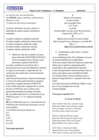 Marie Curie Vestibulares – 3º Simulado                  28/05/2012

no céu livre por vezes um desenho,                                               I
são PURAS, largas, autênticas, indevassáveis.                        alguma coisa acontece
Observe o verso:                                                         no meu coração
"As palavras não nascem amarradas"                                    que só quando cruzo
                                                                           a w3 12 sul
Assinale a alternativa em que o sujeito e o                                  ou eixão
predicado da oração estejam corretamente                  (Nicolas Behr. Laranja seleta. Rio de Janeiro:
analisados.                                                        Língua Geral, 2007, p.71.)
                                                                                II
a) sujeito composto e predicado nominal.                     Alguma coisa acontece no meu coração
b) sujeito simples e predicado verbonominal.             Que só quando cruza a Ipiranga e a avenida São
                                           :
c) sujeito composto e predicado verbal.                                      João (...)
d) sujeito simples e predicado nominal.                               (http://www.caetanoveloso.com.br)
e) sujeito simples e predicado verbal.
                                                            4. Comparando os dois textos, é correto
     3. Diante da visão de um prédio com uma                    afirmar que:
         placa indicando SAPATARIA PAPALIA,             a) as semelhanças entre eles configuram um caso
         um jovem deparou com a dúvida: como            de intertextualidade por cumplicidade.
         pronunciar a palavra PAPALIA?                  b) há uma relação intertextual apenas no plano das
Levando o problema à sua sala de aula, a                ideias, pois as palavras empregadas pelos
discussão girou em torno da utilidade de conhecer       enunciadores são completamente dierentes.
as regras de acentuação e, especialmente, do            c) não há propriamente intertextualidade entre os
auxílio que elas podem dar à correta pronúncia          textos, mas apenas uma coincidência formal.
das palavras.                                           d) a relação entre os textos é polêmica, pois o
Após discutirem pronúncia, regras de acentuação         primeiro elogia Brasília e o segundo critica São
e escrita, três alunos apresentaram as seguintes        Paulo.
conclusões a respeito da palavra PAPALIA:               e) os dois textos fazem referência à Bahia, o que,
I. Se a sílaba tônica for o segundo PA, a escrita       por si só, já configura um caso de
deveria se PAPÁLIA, pois a palavra seria                intertextualidade.
paroxítona terminada em ditongo crescente.
II. Se a sílaba tônica for LI, a escrita deveria ser    Texto para as questões 5 e 6
PAPALÍA, pois “i” e “a” estariam formando
hiato.                                                                  As Cousas do Mundo
III. Se a sílaba tônica por LI, a escrita deveria ser
                                                        Neste mundo é mais rico o que mais rapa:
PAPALIA, pois não haveria razão para o uso de
                                                        Quem mais limpo se faz, tem mais carepa;
acento gráfico.
                                                        Com sua língua, ao nobre o vil decepa:
A conclusão está correta apenas em:                     O velhaco maior sempre tem capa.
a) I
b) II                                                   Mostra o patife da nobreza o mapa:
c) III                                                  Quem tem mão de agarrar, ligeiro trepa;
d) I e II                                               Quem menos falar pode, mais increpa:
e) I e III                                              Quem dinheiro tiver, pode ser Papa.

Texto para questão 4                                    A flor baixa se inculca por tulipa;
                                                        Bengala hoje na mão, ontem garlopa,
                                                        Mais isento se mostra o que mais chupa.
 