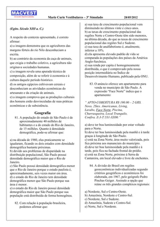 Marie Curie Vestibulares – 3º Simulado                 28/05/2012

                                                      a) sua taxa de crescimento populacional vem
(Egito. Século XIII a. C.)                            diminuindo no últimos vinte e cinco anos.
                                                      b) as taxas de crescimento populacional das
                                                      regiões Norte e Centro-Oeste têm sido menores,
A respeito do contexto apresentado, é correto
                                                      na última década, do que as taxas de crescimento
afirmar:                                              populacional das regiões Sul e Sudeste.
a) a imagem demonstra que os agricultores das         c) sua taxa de analfabetismo é, atualmente,
margens férteis do rio Nilo desconheciam a            inferior a 10%.
escrita.                                              d) ela apresenta elevado padrão de vida se
b) ao contrário da economia da caça de animais,       comparada às populações dos países da América
que exigia o trabalho coletivo, a agricultura não     Anglo-Saxônica.
                                                      e) sua renda per capita é homogeneamente
originava sociedades humanas.
                                                      distribuída, o que é comprovado pela nossa
c) a imagem revela uma apurada técnica de             posição intermediária no Índice de
composição, além de se referir à economia e à         Desenvolvimento Humano, publicado pela ONU.
cultura daquele período histórico.
d) os antigos egípcios cultivavam cereais e              83. O anúncio oferece um apartamento para
desconheciam as atividades econômicas do                     venda no município de São Paulo. A
artesanato e da criação de animais.                          expressão “Face Norte” indica que o
                                                             apartamento:
e) a imagem comprova que as produções culturais
dos homens estão desvinculadas de suas práticas       “ APTO-COBERTURA R$ 190.00 – 2 GRS.
econômicas e de subsistência.                         Novo, 2Stes. Americanas, Living,
                                                      Lavabo, Face Norte, Piscina,
                   Geografia                          Churrasqueira, Local Tranquilo,
   81. A população do estado de São Paulo é de        Confira. Z-3-T:531-XX00.”
       aproximadamente 40 milhões de
       habitantes e a do estado do Rio de Janeiro,    a) deve ter boa luminosidade por estar voltado
       de 15 milhões. Quanto à densidade              para o Norte.
       demográfica, pode-se afirmar que:              b) deve ter boa luminosidade pela manhã e à tarde
                                                      graças à longitude de São Paulo.
a) na década de 1980, elas praticamente se            c) está na Zona Norte, área muito valorizada, pois
igualaram, ficando os dois estados com densidade      fica próxima aos mananciais do município.
demográfica bastante próximas.                        d) deve ter boa luminosidade pela manhã e à
b) devido aos problemas de disparidade na             tarde, pois fica na fachada frontal do prédio.
distribuição populacional, São Paulo possui           e) está na Zona Norte, próximo à Serra da
densidade demográfica maior que o Rio de              Cantareira, em local elevado e livre de enchentes.
Janeiro.
c) São Paulo possui densidade demográfica menor          84. A divisão do Brasil em regiões
que o Rio de Janeiro porque o estado paulista é,             geoeconômicas individualizadas segundo
aproximadamente, seis vezes maior em área.                   critérios geográficos e econômicos foi
d) o estado do Rio de Janeiro tem densidade                  elaborada, em 1967, pelo geógrafo Pedro
demográfica menor que São Paulo porque sua                   Pinchas Geiger. Assinale a opção que
área é menor.                                                reúne os três grandes complexos regionais:
e) o estado do Rio de Janeiro possui densidade
demográfica maior que São Paulo porque sua            a) Nordeste, Sul e Centro-Oeste.
população está distribuída de forma homogênea.        b) Amazônia, Nordeste e Centro-Sul.
                                                      c) Nordeste, Sul e Sudeste.
   82. Com relação à população brasileira,            d) Amazônia, Sudeste e Centro-Sul.
       podemos afirmar que:                           e) Norte, Sul e Nordeste.
 