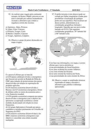 Marie Curie Vestibulares – 3º Simulado                 28/05/2012

   85. Ao realizar uma viagem pelo continente           87. O globo terrestre (visto abaixo) pode ser
       europeu, de Roma a Madri, percorre-se um             cortado por linhas imaginárias criadas para
       relevo marcado por cadeias montanhosas.              possibilitar a localização de qualquer
       Assinale a alternativa que contém a                  ponto em sua superfície. Para localizar um
       sequência correta das mesmas:                        desses pontos, determinam-se as
                                                            coordenadas geográficas (latitude e
a) Apeninos, Alpes, Pirineus.                               longitude). Suponha que um navio tenha
b) Alpes, Urais, Cáucaso.                                   lançado um S.O.S. Nas seguintes
c) Pirineus, Vosges, Urais.                                 coordenadas geográficas: 30° latitude Sul
d) Balcãs, Cárpatos, Cáucaso.                               e 60° latitude Leste.
e) Vosges, Apeninos, Cárpatos.

   86. Observe o grupo de países destacados no
       mapa a seguir.




                                                     Com base nas informações e no mapa, é correto
                                                     afirmar que o navio encontra-se:
                                                     a) nas proximidades do litoral brasileiro.
                                                     b) no setor ocidental do oceano Atlântico.
                                                     c) na costa oriental da Oceania.
                                                     d) no setor oriental da América do Norte.
É o possível afirmar que se trata do:
                                                     e) nas proximidades da costa oriental da África.
a) G20 (países subdesenvolvidos e emergentes)
que buscam um acordo na Rodada de Doha da
                                                        88. Observe a seguir as amplitudes térmicas
OMC para redução do protecionismo dos países
                                                            registradas no mapa e encontre a
desenvolvidos em relação às exportações de
                                                            alternativa que justifica a diferença
produtos agrícolas.
                                                            apresentada:
b) G8 (maiores economias desenvolvidas e
Rússia) e do G5 (economias emergentes), fórum
de debates sobre os rumos da economia ante a
crise financeira mundial.
c) G20 (grandes economias) composto por países
desenvolvidos e emergentes com o objetivo de
aprimorar a cooperação econômica e tomar
medidas de prevenção em relação às crises
financeiras.
d) G4 (grupo diplomático) formado por países
candidatos a membro permanente no Conselho de
Segurança da ONU.
e) G8 (maiores economias desenvolvidas) e do
BRIC (maiores economias emergentes) cujo
objetivo é consolidar uma ordem mundial
multipolar.
 