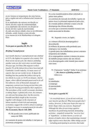 Marie Curie Vestibulares – 3º Simulado                  28/05/2012

                                                       b) a crise mundial poderia afetar sobretudo os
a) em Amiens as temperaturas são mais baixas,          países mais pobres.
pois a região está sob a influência da Corrente do     c) a estrutura do mercado de trabalho vigente em
Golfo.
                                                       países ricos é a principal responsável pela crise.
b) as amplitudes são maiores em direção ao
litoral, devido à ação da continentalidade.            d) o mundo poderia enfrentar a maior crise de
c) as amplitudes são menores em direção ao             desemprego das últimas décadas.
litoral, devido à ação da maritimidade.                e) a crise que a economia mundial vivencia vem
d) cada uma dessas cidades situa-se em diferentes      sendo anunciada há décadas.
altitudes, sendo Amiens a mais elevada.
e) as massas de ar do Mediterrâneo só atingem
Kiev.                                                     90. Segundo o texto, no Japão,

                                                       a) o número oficial de desempregados é
                     Inglês                            desconhecido.
Texto para as questões 89, 90 e 91                     b) milhares de pessoas estão perdendo seus
                                                       empregos e sua moradia.
Briefing Unemployment                                  c) grande parte dos trabalhadores possui contratos
                                                       temporários de trabalho.
Last month America’s unemployment rate climbed         d) os empregadores omitem o número de postos
to 8,1%, the highest in a quarter of a century. For    de trabalho porque muitos não são oficiais.
those newly out of a job, the chances of finding       e) os desempregados estão lutando para manter
another soon are the worst since records began         suas casas.
50 years ago. In China 20m migrant workers
(maybe 3% of the labour force) have been laid off.
Cambodia’s textile industry, its main source of           91. O pronome “another” linha ) na sentença
exports, has cut one worker in ten. In Spain the              “...the chances of finding another...”
building bust has pushed the jobless rate up by               refere-se a
two-thirds in a year, to 14.8% in January. And in
                                                       a) país.
Japan, where official unemployment used to be all
                                                       b) trabalhador.
but unknown, tens of thousands of people on
                                                       c) emprego.
temporary contracts are losing not just their jobs
                                                       d) oportunidade.
but also the housing provided by their employers.
                                                       e) recorde.
The next phase of the world’s economic downturn
is taking shape: a global jobs crisis. Its contours
                                                       Texto para a questão 92
are only just becoming clear, but the severity,
breadth and likely length of the recession,
                                                       “ As everybody knows, if you do not work out,
together with changes in the structure of
                                                       your muscles get flaccid. What most people don’t
labour markets in both rich and emerging
                                                       realize, however, is that your brain also stays in
economies, suggest the world is about to undergo
                                                       better shape when you exercise. Surprised?
its biggest increase in unemployment for decades.
                                                       Although the idea of exercising cognitive
The Economist, March 14th 2009.
                                                       machinery by performing mentally demanding
   89. De acordo com o texto, publicado em             activities – popularly termed the “use it or lose
       março de 2009,                                  it” hypothesis – is better known, a review of
                                                       dozens of studies shows that maintaining a mental
a) o aumento de postos de trabalho é vital para as     edge requires more than that. Other things you do
economias emergentes.                                  – including participating in activities that make
 