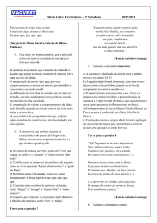 Marie Curie Vestibulares – 3º Simulado                     28/05/2012


Para a tropa do trapo vazo a tripa                               “Enquanto pasta alegre o manso gado,
E mais não digo, porque a Musa topa                                minha bela Marília, nos sentemos
Em apa, epa, ipa, opa, upa.                                        à sombra deste cedro levantado.
                                                                         um pouco meditemos
(Gregório de Matos Guerra, Seleção de Obras                               na regular beleza,
Poéticas.)                                                       que em tudo quanto vive nos descobre
                                                                          a sábia Natureza.”
    5. Fica claro, no poema anterior, que a principal
       crítica do autor à sociedade de sua época é                                   (Tomás Antônio Gonzaga)
       feito por meio da:
                                                              7. Assinale a alternativa incorreta:
a) denúncia da proteção que o mundo de então dava
àqueles que agiam de modo condenável, embora sob a        a) A natureza é idealizada de acordo com o padrão
capa das leis da Igreja.                                  estético do século XVIII.
b) enumeração de certos tipos que, por seus               b) A regularidade formal do poema, com seus versos
comportamentos, revelam um roteiro que identifica e       decassílabos e hexassílabos, prende-se às leis de
recomenda a ascensão social.                              composição da estética neoclássica.
c) elaboração de uma lista de atitudes que deviam ser     c) O envolvimento amoroso entre o eu - lírico e a
evitadas, por não condizerem com as práticas morais       amada num cenário bucólico, a personificação da
encontradas na alta sociedade.                            natureza e o rigor formal são traços que caracterizam o
d) comparação de valores e comportamentos da faixa        autor como precursor do Romantismo no Brasil.
mais humilde daquela sociedade com os da faixa mais       d) Contemporâneo do inconfidente Cláudio Manuel da
nobre e aristocrática.                                    Costa, o autor é conhecido pela lírica Marília de
e) característica de comportamentos que, embora           Dirceu.
sejam moralmente condenáveis, são dissimulados em         e) Contenção emotiva, simplicidade formal e apologia
seus opostos.                                             da vida rural são traços que caracterizam a estética
                                                          árcade, em oposição ao estilo barroco.
    6. A alternativa que melhor exprime as
       características da poesia de Gregório de               Texto para a questão 8
       Matos, encontradas no poema transcrito, é a
       que destaca a presença de:                             “Ah! Enquanto os destinos impiedosos
                                                              Não voltam contra nós a face irada,
a) Inversões da sintaxe corrente, como em “Com sua            Façamos sim, façamos, doce amada,
língua, ao nobre o vil decepa” e “Quem menos falar            Os nossos breves dias mais ditosos (...)
pode”.
b) Conflito entre os universos do profano e do sagrado,       Ornemos nossas testas com as flores,
como se vê na oposição “Quem dinheiro tiver” e “pode          E façamos de feno um bando leito;
ser Papa”.                                                    Prendamo-nos, Marília, em laço estreito,
c) Metáforas raras e desusadas, como nos verso                Gozemos do prazer de sãos amores (...)
experimental “a Musa topa/Em apa, epa, ipa, opa,
upa”.                                                         (...) aproveite-se o tempo, antes que faça
d) Contraste entre os pólos de antíteses violentas,           O estrago de roubar ao corpo as forças
como “língua” x “decepa” e “menos falar” x “mais              E ao semblante a graça.”
increpa”.
e) Imagens que exploram os elementos mais efêmeros                                   (Tomás Antônio Gonzaga)
e diáfanos da natureza, como “flor” e “tulipa”.
                                                              8. Assinale a alternativa correta:
Texto para a questão 7
 