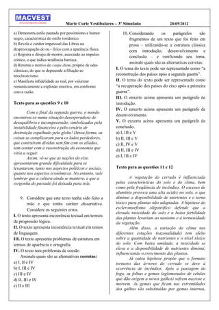 Marie Curie Vestibulares – 3º Simulado                    28/05/2012

a) Demonstra estilo pautado por pessimismo e humor           10. Considerando        os     parágrafos      são
negro, característica do estilo romântico.                        fragmentos de um texto que foi feito em
b) Revela o caráter impessoal das Libras na                       prosa – utilizando-se a estrutura clássica
despreocupação do eu - lírico com a aparência física.             com introdução, desenvolvimento e
c) Registra o desejo de morrer, associado ao impulso
                                                                  conclusão – e verificando seu tema,
erótico, o que indica tendência barroca.
                                                                  assinale quais são as alternativas corretas:
d) Retorna o motivo do carpe diem, próprio de odes
clássicas, do que se depreende a filiação ao
                                                        I. O tema do texto pode ser representado como “a
neoclassicismo.                                         reconstrução dos países após a segunda guerra”.
e) Manifesta infidelidade ao real, por valorizar        II. O tema do texto pode ser representado como
romanticamente a explosão emotiva, em confronto         “a recuperação dos países do eixo após a primeira
com a razão.                                            guerra”.
                                                        III. O enxerto acima apresenta um parágrafo de
Texto para as questões 9 e 10                           introdução.
                                                        IV. O enxerto acima apresenta um parágrafo de
        Com o final da segunda guerra, o mundo
                                                        desenvolvimento.
encontrou-se numa situação desesperadora de
desequilíbrio e incompreensão, simbolizados pela        V. O enxerto acima apresenta um parágrafo de
instabilidade financeira e pelo cenário de              conclusão.
destruição espalhado pelo globo! Dessa forma, as        a) I, III e V
coisas se complicaram para os lados perdedores,         b) II, III e V
que contraíram dívidas sem fim com os aliados,          c) II, IV e V
sem contar com a reconstrução da economia que           d) II, III e IV
viria a seguir.
        Assim, vê-se que as nações do eixo              e) I, III e IV
apresentaram grande dificuldade para se
levantarem, tanto nos aspectos políticos e sociais,     Texto para as questões 11 e 12
quanto nos aspectos econômicos. No entanto, vale
lembrar que a cultura ainda se manteve, e que a                A vegetação do cerrado é influenciada
vergonha do passado foi deixada para trás.              pelas características do solo e do clima, bem
                                                        como pela freqüência de incêndios. O excesso de
                                                        alumínio provoca uma alta acidez no solo, o que
     9. Considere que este texto tenha sido feito a     diminui a disponibilidade de nutrientes e o torna
          mão e que tenha caráter dissertativo.         tóxico para plantas não adaptadas. A hipótese do
          Considere os seguintes erros.                 escleromorfismo oligotrófico defende que a
                                                        elevada toxicidade do solo e a baixa fertilidade
I. O texto apresenta incoerência textual em termos
                                                        das plantas levariam ao nanismo e à tortuosidade
de progressão lógica.                                   da vegetação.
II. O texto apresenta incoerência textual em temos             Além disso, a variação do clima nas
de linguagem.                                           diferentes estações (sazonalidade) tem efeito
III. O texto apresenta problemas de estrutura em        sobre a quantidade de nutrientes e o nível tóxico
termos de aparência e ortografia.                       do solo. Com baixa umidade, a toxicidade se
                                                        eleva e a disponibilidade de nutrientes diminui,
IV. O texto tem problemas de coesão
                                                        influenciando o crescimento das plantas.
     Assinale quais são as alternativas corretas:              Já outra hipótese propõe que o formato
a) I, II e IV                                           tortuoso das árvores do cerrado se deve à
b) I, III e IV                                          ocorrência de incêndios. Após a passagem do
c) III e IV                                             fogo, as folhas e gemas (aglomerados de células
d) II, III e IV                                         que dão origem a novos galhos) sofrem necrose e
e) II e III                                             morrem. As gemas que ficam nas extremidades
                                                        dos galhos são substituídas por gemas internas,
 