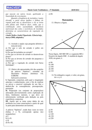 Marie Curie Vestibulares – 3º Simulado                  28/05/2012

que nascem em outros locais, quebrando a             e) III.
linearidade do crescimento.
        Quando a freqüência de incêndios é muito
elevada, a parte aérea (galhos e folhas) do                            Matemática
vegetal pode não se desenvolver e ele se torna           13. Observe a figura.
uma planta anã. Pode-se dizer, então, que a
combinação entre sazonalidade, deficiência
nutricional dos solos e ocorrência de incêndios
determina as características da vegetação do
cerrado.
(André Stella e Isabel Figueiredo. Ciência hoje,
março/2008, adaptado.)


    11. Assinale a opção cuja pergunta delimita o
         tema do texto:
a) Por que o solo do cerrado é pobre em
nutrientes?
b) Por que há incêndios no cerrado?
c) Por que as árvores do cerrado se desenvolvem      Nessa figura, AB=BD=DE e o segmento BD é
pouco?                                               bissetriz do ângulo EBC. A medida do ângulo
d) Por que as árvores do cerrado são pequenas e      AEB, em graus, é:
retorcidas?
e) Por que a vegetação do cerrado tem baixa          a) 96
fertilidade?                                         b) 100
                                                     c) 104
    12. Abaixo são apresentadas três das acepções    d) 108
        da palavra “hipótese”, extraídas do          e) 110
        Dicionário Houaiss eletrônico 5.0,
        CDROM:                                           14. No retângulo a seguir, o valor, em graus,
        Substantivo feminino                                 de x e y é:
I. Suposição, conjectura, pela qual a imaginação
antecipa o conhecimento, com o fim de explicar
ou prever a possível realização de um fato e
deduzir-lhe as conseqüências; pressuposição,
presunção
II. Proposição (ou conjunto de proposições)
antecipada provisoriamente como explicação de
fatos, fenômenos naturais, e que deve ser
ulteriormente verificada pela dedução ou pela
experiência; conjectura
III. Aquilo que se toma como dados de um
problema (ou como enunciações) a partir do qual
se parte para demonstrar um teorema.

A palavra “hipótese”, usada duas vezes no texto      a) 50
(linhas 3 e 9), corresponde apenas à(s)              b) 90
acepção(ões)                                         c) 120
a) I.                                                d) 130
b) I e II.                                           e) 220
c) II.
d) II e III.
 