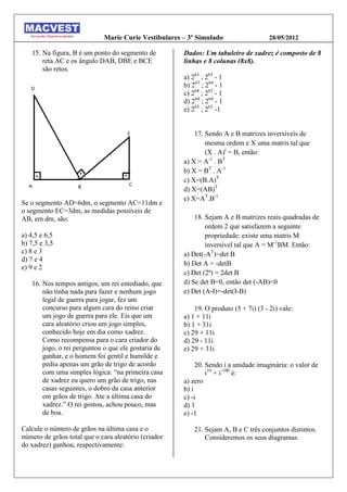 Marie Curie Vestibulares – 3º Simulado                   28/05/2012

   15. Na figura, B é um ponto do segmento de         Dados: Um tabuleiro de xadrez é composto de 8
       reta AC e os ângulo DAB, DBE e BCE             linhas e 8 colunas (8x8).
       são retos.
                                                      a) 263 ; 263 - 1
                                                      b) 263 ; 264 - 1
                                                      c) 264 ; 263 - 1
                                                      d) 264 ; 264 - 1
                                                      e) 265 ; 263 -1


                                                          17. Sendo A e B matrizes inversíveis de
                                                              mesma ordem e X uma matris tal que
                                                              (X . A)t = B, então:
                                                      a) X = A-1 . BT
                                                      b) X = BT . A-1
                                                      c) X=(B.A)T
                                                      d) X=(AB)T
                                                      e) X=AT.B-1
Se o segmento AD=6dm, o segmento AC=11dm e
o segmento EC=3dm, as medidas possíveis de
AB, em dm, são:                                           18. Sejam A e B matrizes reais quadradas de
                                                              ordem 2 que satisfazem a seguinte
a) 4,5 e 6,5                                                  propriedade: existe uma matris M
b) 7,5 e 3,5                                                  inversível tal que A = M-1BM. Então:
c) 8 e 3                                              a) Det(-AT)=det B
d) 7 e 4
                                                      b) Det A = -detB
e) 9 e 2
                                                      c) Det (2ª) = 2det B
   16. Nos tempos antigos, um rei entediado, que      d) Se det B=0, então det (-AB)<0
       não tinha nada para fazer e nenhum jogo        e) Det (A-I)=-det(I-B)
       legal de guerra para jogar, fez um
       concurso para algum cara do reino criar            19. O produto (5 + 7i) (3 - 2i) vale:
       um jogo de guerra para ele. Eis que um         a) 1 + 11i
       cara aleatório criou um jogo simples,          b) 1 + 31i
       conhecido hoje em dia como xadrez.             c) 29 + 11i
       Como recompensa para o cara criador do         d) 29 - 11i
       jogo, o rei perguntou o que ele gostaria de    e) 29 + 31i
       ganhar, e o homem foi gentil e humilde e
       pediu apenas um grão de trigo de acordo             20. Sendo i a unidade imaginária: o valor de
       com uma simples lógica: “na primeira casa               i10 + i-100 é:
       de xadrez eu quero um grão de trigo, nas       a) zero
       casas seguintes, o dobro da casa anterior      b) i
       em grãos de trigo. Ate a última casa do        c) -i
       xadrez.” O rei gostou, achou pouco, mas        d) 1
       de boa.                                        e) -1

Calcule o número de grãos na última casa e o              21. Sejam A, B e C três conjuntos distintos.
número de grãos total que o cara aleatório (criador           Consideremos os seus diagramas:
do xadrez) ganhou, respectivamente:
 