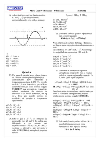 Marie Curie Vestibulares – 3º Simulado                  28/05/2012

   28.   A função trigonométrica f(x) de domínio                      C(grafite) + 2H2(g)  CH4(g)
         R; Im=[-1, 1] que é representada,
         aproximadamente, pelo gráfico a seguir:      a) –211,1 kJ mol–1
                                                      b) –74,8 kJ mol–1
                                                      c) 74,8 kJ mol–1
                                                      d) 136,3 kJ mol–1
                                                      e) 211,1 kJ mol–1

                                                         31. Considere a reação química representada
                                                             pela seguinte equação:
                                                               4NO2 (g) + O2(g) → 2N2O5(g)

                                                      Num determinado instante de tempo t da reação,
                                                      verifica-se que o oxigênio esta sendo consumido a
                                                      uma
                                                      velocidade de 2,4 x l0–2 molL–1 s–1. Nesse tempo
                                                      t, a velocidade de consumo de NO2 será de:
 é:
a) y = 1 + cos x.                                     a) 6,0 x l0–3 molL–l s–l.
b) y = 1 - sen x.                                     b) 1,2 x l0–2 molL–l s–l.
c) y = sen(-2x).                                      c) 2,4 x l0–2 molL–1 s–1
d) y = cos(-2x).                                      d) 4,8 x l0–2 molL–1 s–1.
e) y = -cos x.                                        e) 9,6 x l0–2 molL–1 s–1.

                                                         32. Considere os valores das seguintes
                      Química                                variações de entalpia (H) para as reações
   29. Um vaso de pressão com volume interno                 químicas representadas pelas equações I e
       de 250 cm³ contém gás nitrogênio (N2)                 II, onde (graf) significa grafite.
       quimicamente      puro,   submetido     à
       temperatura constante de 250 °C e pressão         I. C(graf) + O2(g)  CO2(g); H(298 K; 1 atm)
       total de 2,0 atm. Assumindo que o N2 se                             = – 393 kJ
       comporta como gás ideal, assinale a opção       II. CO(g) + 1/2O2(g)  CO2(g); H(298 K; 1 atm)
       CORRETA que apresenta os respectivos                                = – 283 kJ
       valores numéricos do número de                 Com base nestas informações e considerando que
       moléculas e da massa específica, em kg         todos H se referem à temperatura e pressão
       m−3, desse gás quando exposto às               citadas acima, assinale a opção CORRETA:
       condições de pressão e temperatura
       apresentadas.                                  a) C(graf) + 1/2O2(g)  CO(g); H = + 110 kJ
                                                      b) 2C(graf) + O2(g)  2CO(g); H = – 110 kJ
a) 3,7 x 1021 e 1,1                                   c) 2C(graf) + 1/2O2(g)  C(graf) + CO(g); H = +
b) 4,2 x 1021 e 1,4                                   110 kJ
c) 5,9 x 1021 e 1,4                                   d) 2C(graf) + 2O2(g)  2CO(g) + O2(g); H = +
d) 7,2 x 1021 e 1,3                                   220 kJ
e) 8,7 x 1021 e 1,3                                   e) C(graf) + O2(g)  CO(g) + 1/2O2(g); H = –
                                                      110 kJ
   30. Sabe-se que a 25 °C as entalpias de
       combustão (em kJ mol–1) de grafita, gás           33. Sob condições adequadas, selênio (Se) e
       hidrogênio    e    gás    metano     são,             estanho(Sn) podem reagir, como
       respectivamente: –393,5; –285,9 e –890,5.
                                                             representado pela equação abaixo:
       Assinale a alternativa que apresenta o
       valor CORRETO da entalpia da seguinte                        2Se + Sn  SnSe2
       reação:
 