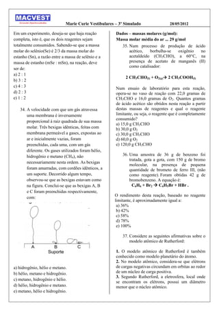 Marie Curie Vestibulares – 3º Simulado                 28/05/2012

Em um experimento, deseja-se que haja reação           Dados – massas molares (g/mol):
completa, isto é, que os dois reagentes sejam          Massa molar média do ar ... 29 g/mol
totalmente consumidos. Sabendo-se que a massa             35. Num processo de produção de ácido
molar do selênio(Se) é 2/3 da massa molar do                  acético,   borbulha-se    oxigênio no
estanho (Sn), a razão entre a massa de selênio e a            acetaldeído (CH3CHO), a 60°C, na
massa de estanho (mSe : mSn), na reação, deve                 presença de acetato de manganês (II)
                                                              como catalisador:
ser de:
a) 2 : 1
                                                            2 CH3CHO(l) + O2(g) 2 CH3COOH(l)
b) 3 : 2
c) 4 : 3                                               Num ensaio de laboratório para esta reação,
d) 2 : 3                                               opera-se no vaso de reação com 22,0 gramas de
e) 1 : 2                                               CH3CHO e 16,0 gramas de O2. Quantos gramas
                                                       de ácido acético são obtidos nesta reação a partir
   34. A velocidade com que um gás atravessa           destas massas de reagentes e qual o reagente
       uma membrana é inversamente                     limitante, ou seja, o reagente que é completamente
                                                       consumido?
       proporcional à raiz quadrada de sua massa
                                                       a) 15,0 g CH3CHO
       molar. Três bexigas idênticas, feitas com       b) 30,0 g O2
       membrana permeável a gases, expostas ao         c) 30,0 g CH3CHO
       ar e inicialmente vazias, foram                 d) 60,0 g O2
       preenchidas, cada uma, com um gás               e) 120,0 g CH3CHO
       diferente. Os gases utilizados foram hélio,
       hidrogênio e metano (CH4), não                     36. Uma amostra de 36 g de benzeno foi
                                                              tratada, gota a gota, com 150 g de bromo
       necessariamente nesta ordem. As bexigas
                                                              molecular, na presença de pequena
       foram amarradas, com cordões idênticos, a              quantidade de brometo de ferro III, (não
       um suporte. Decorrido algum tempo,                     como reagente). Foram obtidas 42 g de
       observou-se que as bexigas estavam como                bromobenzeno. A equação é:
       na figura. Conclui-se que as bexigas A, B                C6H6 + Br2  C6H5Br + HBr .
       e C foram preenchidas respectivamente,
       com:                                           O rendimento desta reação, baseado no reagente
                                                      limitante, é aproximadamente igual a:
                                                       a) 36%
                                                       b) 42%
                                                       c) 58%
                                                       d) 78%
                                                       e) 100%

                                                          37. Considere as seguintes afirmativas sobre o
                                                              modelo atômico de Rutherford:

                                                       1. O modelo atômico de Rutherford é também
                                                       conhecido como modelo planetário do átomo.
                                                       2. No modelo atômico, considera-se que elétrons
a) hidrogênio, hélio e metano.                         de cargas negativas circundam em orbitas ao redor
b) hélio, metano e hidrogênio.                         de um núcleo de carga positiva.
                                                       3. Segundo Rutherford, a eletrosfera, local onde
c) metano, hidrogênio e hélio.
                                                       se encontram os elétrons, possui um diâmetro
d) hélio, hidrogênio e metano.                         menor que o núcleo atômico.
e) metano, hélio e hidrogênio.
 