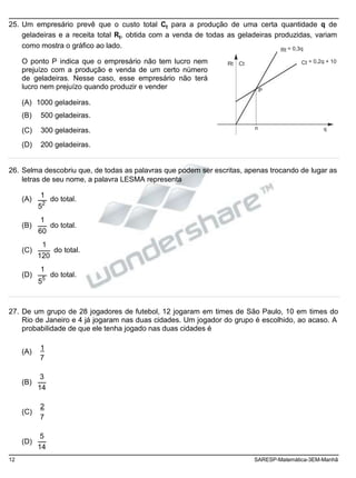 25. Um empresário prevê que o custo total Ct para a produção de uma certa quantidade q de
geladeiras e a receita total Rt, obtida com a venda de todas as geladeiras produzidas, variam
como mostra o gráfico ao lado.
O ponto P indica que o empresário não tem lucro nem
prejuízo com a produção e venda de um certo número
de geladeiras. Nesse caso, esse empresário não terá
Rt Ct
Rt = 0,3q
Ct = 0,2q + 10
lucro nem prejuízo quando produzir e vender
(A) 1000 geladeiras.
(B) 500 geladeiras.
P
(C) 300 geladeiras. n q
(D) 200 geladeiras.
26. Selma descobriu que, de todas as palavras que podem ser escritas, apenas trocando de lugar as
letras de seu nome, a palavra LESMA representa
(A)
(B)
(C)
(D)
1
52
1
60
1
120
1
55
do total.
do total.
do total.
do total.
27. De um grupo de 28 jogadores de futebol, 12 jogaram em times de São Paulo, 10 em times do
Rio de Janeiro e 4 já jogaram nas duas cidades. Um jogador do grupo é escolhido, ao acaso. A
probabilidade de que ele tenha jogado nas duas cidades é
(A)
(B)
(C)
(D)
1
7
3
14
2
7
5
14
12 SARESP-Matemática-3EM-Manhã
 