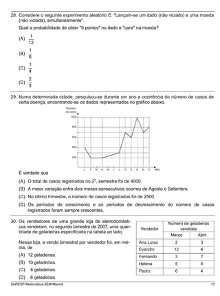 28. Considere o seguinte experimento aleatório E: "Lançam-se um dado (não viciado) e uma moeda
(não viciada), simultaneamente".
Qual a probabilidade de obter "6 pontos" no dado e "cara" na moeda?
(A)
(B)
(C)
(D)
1
12
1
6
1
4
2
3
29. Numa determinada cidade, pesquisou-se durante um ano a ocorrência do número de casos de
certa doença, encontrando-se os dados representados no gráfico abaixo.
Número
de casos
1000
800
600
400
200
É verdade que
J F M A M J J A S O N D Mês
(A) O total de casos registrados no 2
o
. semestre foi de 4000.
(B) A maior variação entre dois meses consecutivos ocorreu de Agosto e Setembro.
(C) No último trimestre, o número de casos registrados foi de 2500.
(D) Os períodos de crescimento e os períodos de decrescimento do número de casos
registrados foram sempre crescentes.
30. Os vendedores de uma grande loja de eletrodomésti-
cos venderam, no segundo bimestre de 2007, uma quan-
tidade de geladeiras especificada na tabela ao lado.
Vendedor
Número de geladeiras
vendidas
Março Abril
Nessa loja, a venda bimestral por vendedor foi, em mé-
dia, de
(A) 12 geladeiras.
(B) 10 geladeiras.
(C) 8 geladeiras.
Ana Luísa 2 3
Evandro 12 4
Fernando 3 7
Helena 5 4
Pedro 6 4
(D) 6 geladeiras.
SARESP-Matemática-3EM-Manhã 13
 