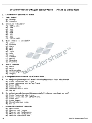 (A) Ensino Fundamental: até a 4 série.
(B) Ensino Fundamental: entre a 5 e a 8 série.
(A) Ensino Fundamental: até a 4 série.
(B) Ensino Fundamental: entre a 5 e a 8 série.
14 SARESP-Questionário-3 EM
QUESTIONÁRIO DE INFORMAÇÕES SOBRE O ALUNO 3a
SÉRIE DO ENSINO MÉDIO
I. Características pessoais dos alunos
1. Você é do sexo
(A) feminino.
(B) masculino.
2. Em que ano você nasceu?
(A) 1987 ou antes
(B) 1988
(C) 1989
(D) 1990
(E) 1991
(F) 1992
(G) 1993
(H) 1994 ou depois
3. Qual é o mês do seu aniversário?
(A) Janeiro
(B) Fevereiro
(C) Março
(D) Abril
(E) Maio
(F) Junho
(G) Julho
(H) Agosto
( I) Setembro
(J) Outubro
(K) Novembro
(L) Dezembro
4. Você se considera
(A) branco.
(B) negro.
(C) pardo ou mulato.
(D) amarelo (origem oriental).
(E) indígena.
II. Condições socioeconômicas e culturais do aluno
5. Sua mãe (ou responsável por você do sexo feminino) freqüentou a escola até que série?
a
a a
(C) Ensino Médio.
(D) Ensino Superior.
(E) Nunca freqüentou a escola.
(F) Não sei.
6. Seu pai (ou responsável por você do sexo masculino) freqüentou a escola até que série?
a
a a
(C) Ensino Médio.
(D) Ensino Superior.
(E) Nunca freqüentou a escola.
(F) Não sei.
7. Quantas pessoas moram com você?
(A) Moro sozinho.
(B) Moro com mais 1 pessoa.
(C) Moro com mais 2 ou 3 pessoas.
(D) Moro com mais 4 ou 5 pessoas.
(E) Moro com 6 pessoas ou mais.
a
 