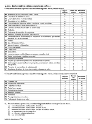 e através de cálculo mental).
A B C
e sugestões.
A B C
SARESP-Questionário-3 EM 17
V. Visão do aluno sobre a prática pedagógica do professor
Com que freqüência seus professores utilizam os seguintes meios para dar aulas?
Freqüen- De vez em Raramente
temente quando ou nunca
44. Apresentação oral da matéria para a classe. A B C
45. Colocação de matéria na lousa. A B C
46. Leitura da matéria no livro didático. A B C
47. Exercícios do livro didático. A B C
48. Leitura de textos literários, artigos científicos, jornais e revistas. A B C
49. Exercícios que não estão no livro didático. A B C
50. Conversa com os alunos sobre os textos lidos. A B C
51. Redação. A B C
52. Explicação de questões de gramática. A B C
53. Reescrita de textos produzidos pelos alunos. A B C
54. Diferentes formas de resolução de problemas de Matemática (por escrito
55. Vídeos. A B C
56. Experiências científicas. A B C
57. Mapas, imagens e fotografias. A B C
58. Gráficos e tabelas. A B C
59. Computador. A B C
60. Calculadora. A B C
61. Instrumentos de medida (régua, compasso, esquadro etc.). A B C
62. Jogos, pesquisas e trabalhos em grupo. A B C
63. Seminários e debates. A B C
64. Projetos que envolvem professores de diferentes disciplinas. A B C
65. Estímulo para os alunos fazerem perguntas, expressarem idéias, opiniões
66. Pesquisa de campo (fora da sala de aula). A B C
67. Solicitação de leitura de livros literários (fora da sala de aula). A B C
Com que freqüência seus professores utilizam os seguintes meios para avaliar seus conhecimentos?
Freqüen-
temente
De vez
em
quando
Raramente
ou nunca
68. Prova escrita. A B C
69. Provas com alternativas. A B C
70. Trabalho individual. A B C
71. Trabalho em grupo. A B C
72. Debates e seminários. A B C
73. Reescrita de texto. A B C
74. Relatórios. A B C
75. Prova prática (experimentos). A B C
76. Participação do aluno na aula. A B C
77. A maioria de seus professores, quando entrega os trabalhos e/ou as provas dos alunos
(A) comenta os acertos e dificuldades da classe.
(B) comenta os acertos e dificuldades de cada aluno.
(C) comenta os acertos e dificuldades de cada aluno e da classe.
(D) só apresenta comentários escritos.
(E) só informa a nota de cada aluno.
(F) não comenta nada.
a
 