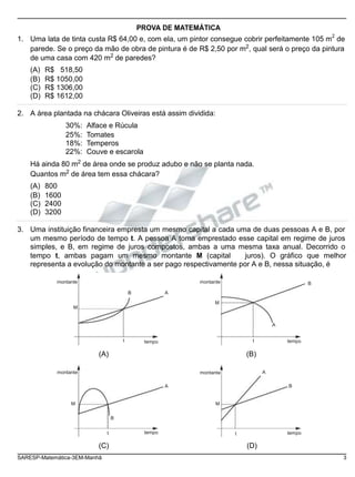 PROVA DE MATEMÁTICA
1. Uma lata de tinta custa R$ 64,00 e, com ela, um pintor consegue cobrir perfeitamente 105 m
2
de
parede. Se o preço da mão de obra de pintura é de R$ 2,50 por m2
, qual será o preço da pintura
de uma casa com 420 m2
de paredes?
(A) R$ 518,50
(B) R$ 1050,00
(C) R$ 1306,00
(D) R$ 1612,00
2. A área plantada na chácara Oliveiras está assim dividida:
30%: Alface e Rúcula
25%: Tomates
18%: Temperos
22%: Couve e escarola
Há ainda 80 m2
de área onde se produz adubo e não se planta nada.
Quantos m2
de área tem essa chácara?
(A) 800
(B) 1600
(C) 2400
(D) 3200
3. Uma instituição financeira empresta um mesmo capital a cada uma de duas pessoas A e B, por
um mesmo período de tempo t. A pessoa A toma emprestado esse capital em regime de juros
simples, e B, em regime de juros compostos, ambas a uma mesma taxa anual. Decorrido o
tempo t, ambas pagam um mesmo montante M (capital juros). O gráfico que melhor
representa a evolução do montante a ser pago respectivamente por A e B, nessa situação, é
montante
M
B A
montante
M
B
A
t tempo t tempo
montante
(A) (B)
montante A
A B
M M
B
t tempo t tempo
(C) (D)
SARESP-Matemática-3EM-Manhã 3
 
