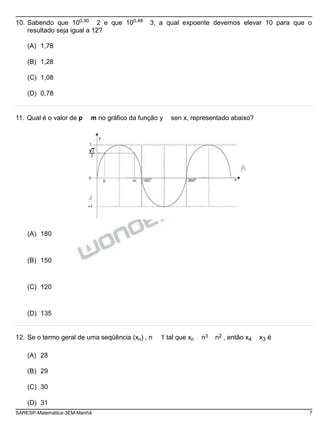 10. Sabendo que 100,30
2 e que 100,48
3, a qual expoente devemos elevar 10 para que o
resultado seja igual a 12?
(A) 1,78
(B) 1,28
(C) 1,08
(D) 0,78
11. Qual é o valor de p m no gráfico da função y sen x, representado abaixo?
y
1
2
2
0
p m 180o
360o x
-1
(A) 180
(B) 150
(C) 120
(D) 135
12. Se o termo geral de uma seqüência (xn) , n 1 tal que xn n3 n2 , então x4 x3 é
(A) 28
(B) 29
(C) 30
(D) 31
SARESP-Matemática-3EM-Manhã 7
 